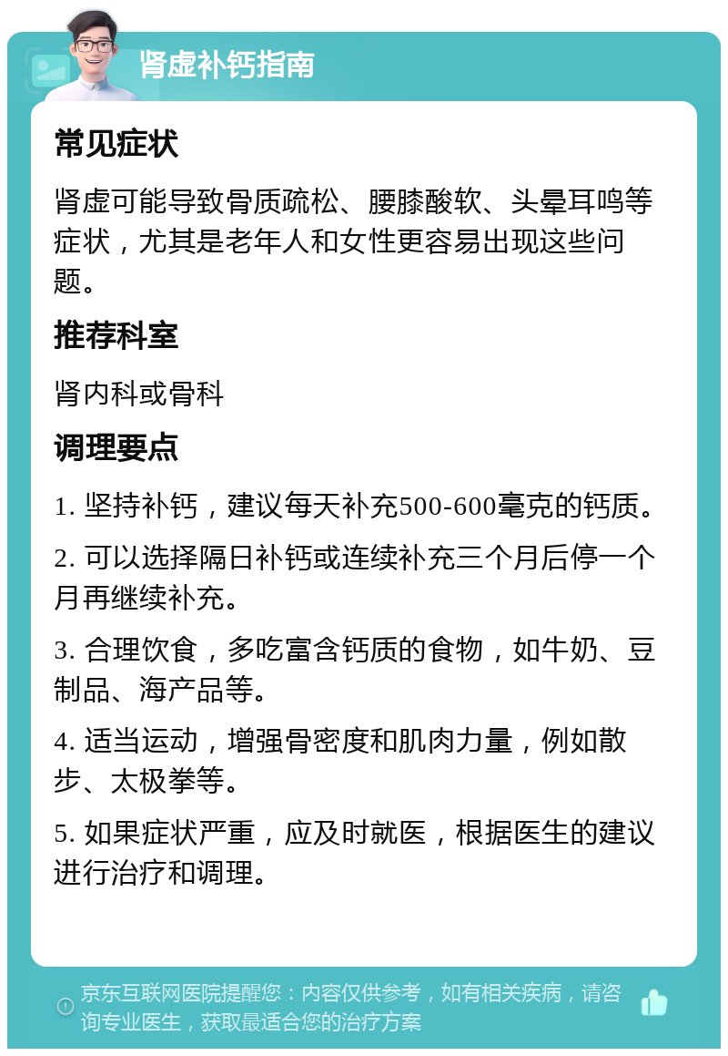 肾虚补钙指南 常见症状 肾虚可能导致骨质疏松、腰膝酸软、头晕耳鸣等症状，尤其是老年人和女性更容易出现这些问题。 推荐科室 肾内科或骨科 调理要点 1. 坚持补钙，建议每天补充500-600毫克的钙质。 2. 可以选择隔日补钙或连续补充三个月后停一个月再继续补充。 3. 合理饮食，多吃富含钙质的食物，如牛奶、豆制品、海产品等。 4. 适当运动，增强骨密度和肌肉力量，例如散步、太极拳等。 5. 如果症状严重，应及时就医，根据医生的建议进行治疗和调理。