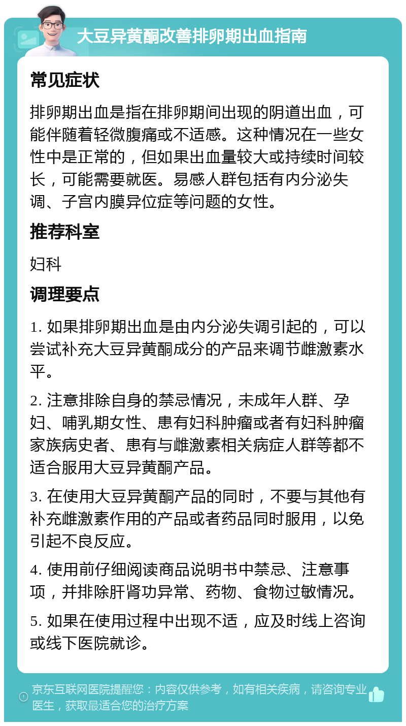 大豆异黄酮改善排卵期出血指南 常见症状 排卵期出血是指在排卵期间出现的阴道出血，可能伴随着轻微腹痛或不适感。这种情况在一些女性中是正常的，但如果出血量较大或持续时间较长，可能需要就医。易感人群包括有内分泌失调、子宫内膜异位症等问题的女性。 推荐科室 妇科 调理要点 1. 如果排卵期出血是由内分泌失调引起的，可以尝试补充大豆异黄酮成分的产品来调节雌激素水平。 2. 注意排除自身的禁忌情况，未成年人群、孕妇、哺乳期女性、患有妇科肿瘤或者有妇科肿瘤家族病史者、患有与雌激素相关病症人群等都不适合服用大豆异黄酮产品。 3. 在使用大豆异黄酮产品的同时，不要与其他有补充雌激素作用的产品或者药品同时服用，以免引起不良反应。 4. 使用前仔细阅读商品说明书中禁忌、注意事项，并排除肝肾功异常、药物、食物过敏情况。 5. 如果在使用过程中出现不适，应及时线上咨询或线下医院就诊。