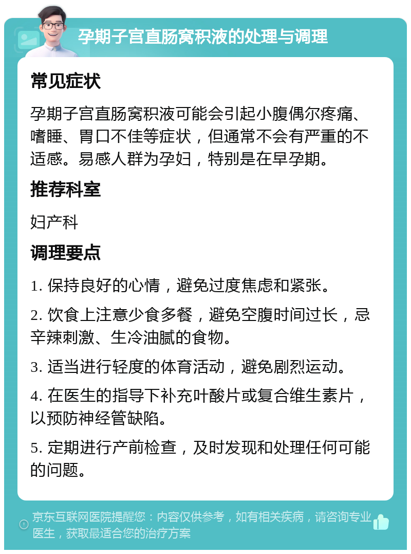 孕期子宫直肠窝积液的处理与调理 常见症状 孕期子宫直肠窝积液可能会引起小腹偶尔疼痛、嗜睡、胃口不佳等症状，但通常不会有严重的不适感。易感人群为孕妇，特别是在早孕期。 推荐科室 妇产科 调理要点 1. 保持良好的心情，避免过度焦虑和紧张。 2. 饮食上注意少食多餐，避免空腹时间过长，忌辛辣刺激、生冷油腻的食物。 3. 适当进行轻度的体育活动，避免剧烈运动。 4. 在医生的指导下补充叶酸片或复合维生素片，以预防神经管缺陷。 5. 定期进行产前检查，及时发现和处理任何可能的问题。