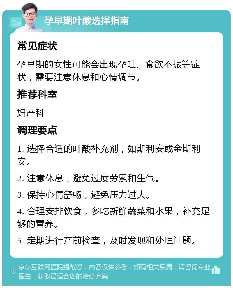 孕早期叶酸选择指南 常见症状 孕早期的女性可能会出现孕吐、食欲不振等症状，需要注意休息和心情调节。 推荐科室 妇产科 调理要点 1. 选择合适的叶酸补充剂，如斯利安或金斯利安。 2. 注意休息，避免过度劳累和生气。 3. 保持心情舒畅，避免压力过大。 4. 合理安排饮食，多吃新鲜蔬菜和水果，补充足够的营养。 5. 定期进行产前检查，及时发现和处理问题。