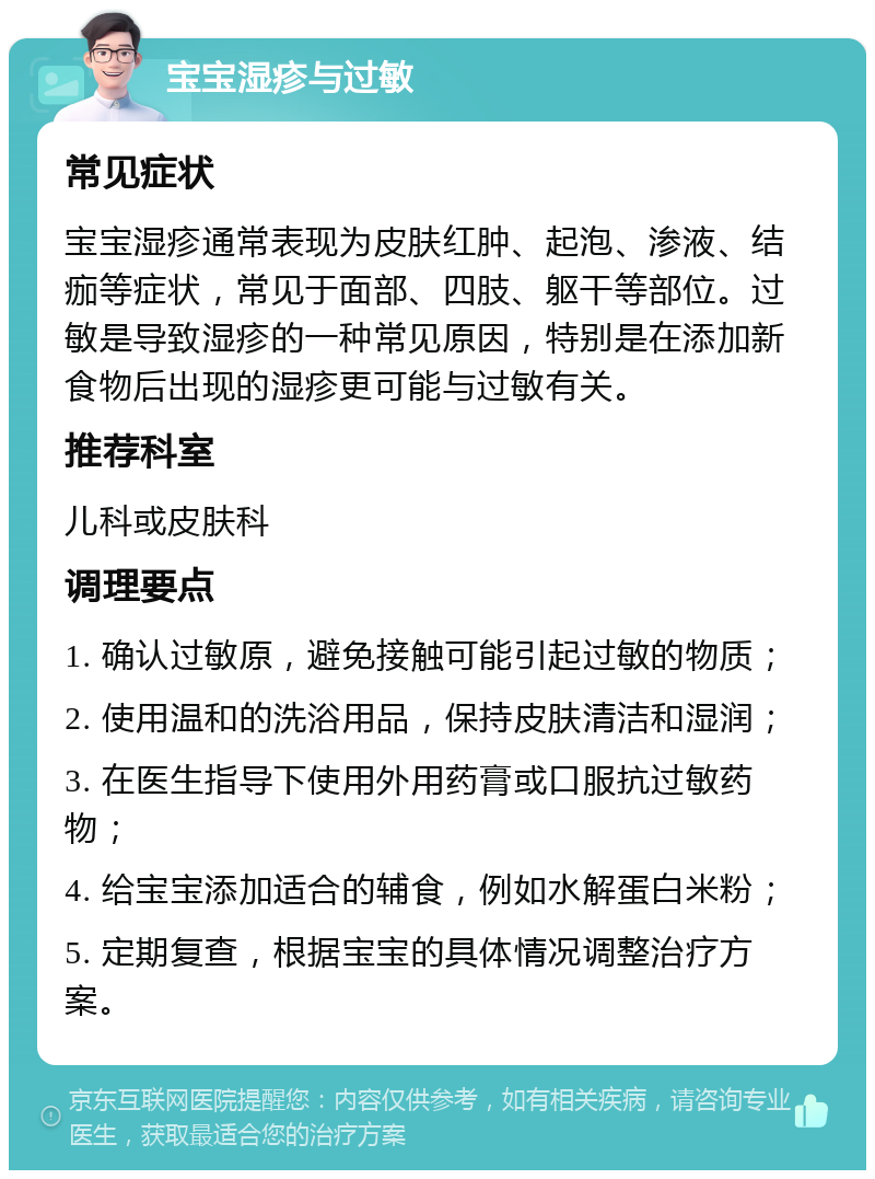 宝宝湿疹与过敏 常见症状 宝宝湿疹通常表现为皮肤红肿、起泡、渗液、结痂等症状，常见于面部、四肢、躯干等部位。过敏是导致湿疹的一种常见原因，特别是在添加新食物后出现的湿疹更可能与过敏有关。 推荐科室 儿科或皮肤科 调理要点 1. 确认过敏原，避免接触可能引起过敏的物质； 2. 使用温和的洗浴用品，保持皮肤清洁和湿润； 3. 在医生指导下使用外用药膏或口服抗过敏药物； 4. 给宝宝添加适合的辅食，例如水解蛋白米粉； 5. 定期复查，根据宝宝的具体情况调整治疗方案。