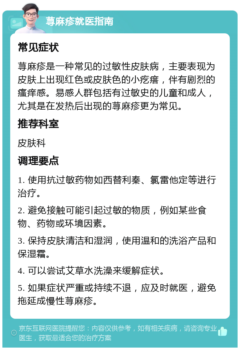 荨麻疹就医指南 常见症状 荨麻疹是一种常见的过敏性皮肤病，主要表现为皮肤上出现红色或皮肤色的小疙瘩，伴有剧烈的瘙痒感。易感人群包括有过敏史的儿童和成人，尤其是在发热后出现的荨麻疹更为常见。 推荐科室 皮肤科 调理要点 1. 使用抗过敏药物如西替利秦、氯雷他定等进行治疗。 2. 避免接触可能引起过敏的物质，例如某些食物、药物或环境因素。 3. 保持皮肤清洁和湿润，使用温和的洗浴产品和保湿霜。 4. 可以尝试艾草水洗澡来缓解症状。 5. 如果症状严重或持续不退，应及时就医，避免拖延成慢性荨麻疹。