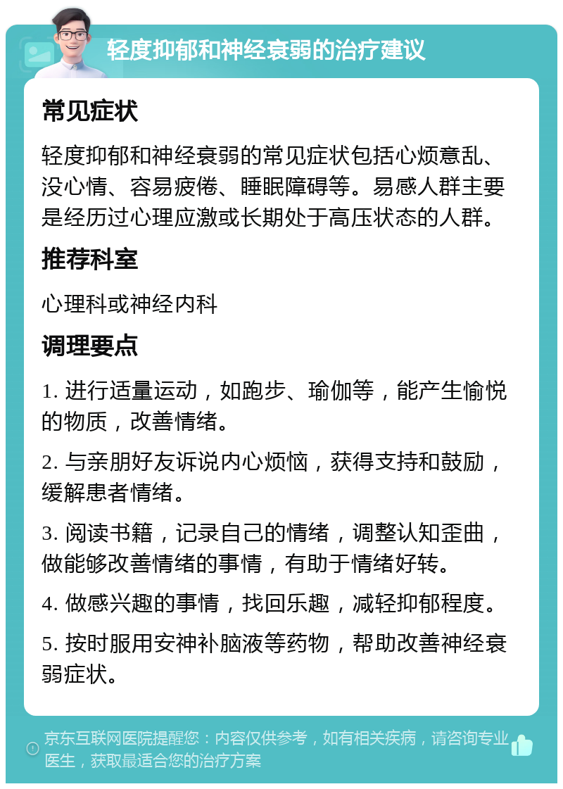 轻度抑郁和神经衰弱的治疗建议 常见症状 轻度抑郁和神经衰弱的常见症状包括心烦意乱、没心情、容易疲倦、睡眠障碍等。易感人群主要是经历过心理应激或长期处于高压状态的人群。 推荐科室 心理科或神经内科 调理要点 1. 进行适量运动，如跑步、瑜伽等，能产生愉悦的物质，改善情绪。 2. 与亲朋好友诉说内心烦恼，获得支持和鼓励，缓解患者情绪。 3. 阅读书籍，记录自己的情绪，调整认知歪曲，做能够改善情绪的事情，有助于情绪好转。 4. 做感兴趣的事情，找回乐趣，减轻抑郁程度。 5. 按时服用安神补脑液等药物，帮助改善神经衰弱症状。