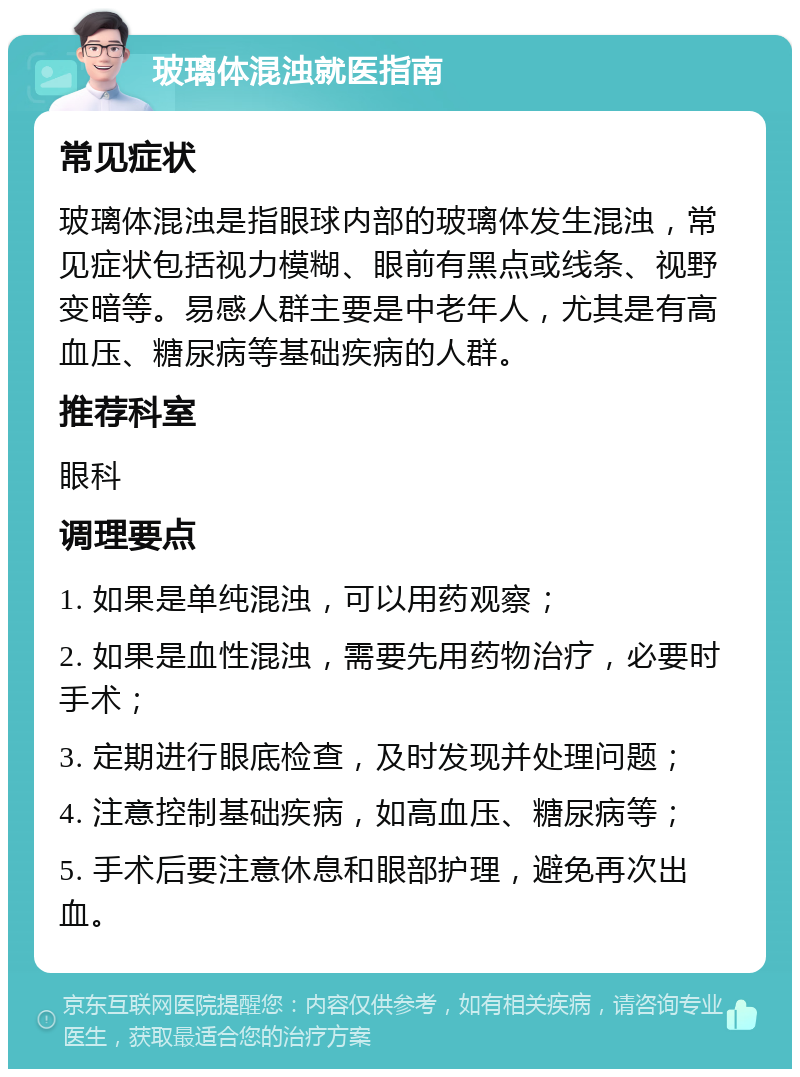 玻璃体混浊就医指南 常见症状 玻璃体混浊是指眼球内部的玻璃体发生混浊，常见症状包括视力模糊、眼前有黑点或线条、视野变暗等。易感人群主要是中老年人，尤其是有高血压、糖尿病等基础疾病的人群。 推荐科室 眼科 调理要点 1. 如果是单纯混浊，可以用药观察； 2. 如果是血性混浊，需要先用药物治疗，必要时手术； 3. 定期进行眼底检查，及时发现并处理问题； 4. 注意控制基础疾病，如高血压、糖尿病等； 5. 手术后要注意休息和眼部护理，避免再次出血。