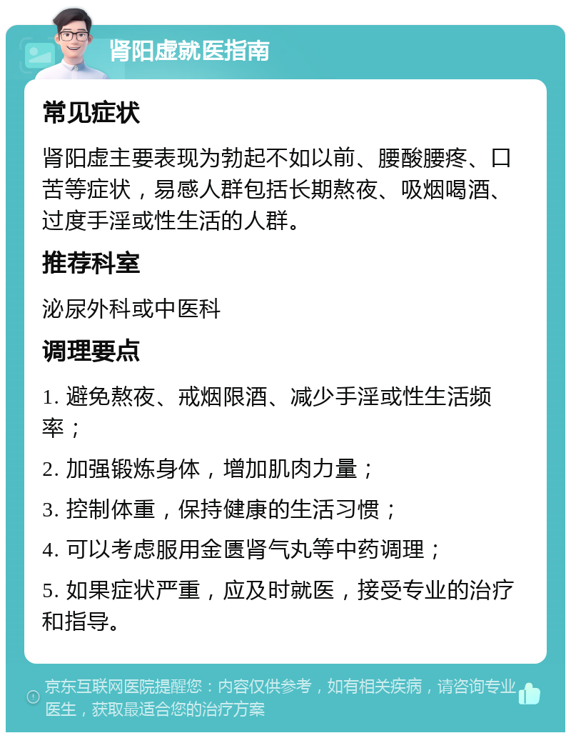 肾阳虚就医指南 常见症状 肾阳虚主要表现为勃起不如以前、腰酸腰疼、口苦等症状，易感人群包括长期熬夜、吸烟喝酒、过度手淫或性生活的人群。 推荐科室 泌尿外科或中医科 调理要点 1. 避免熬夜、戒烟限酒、减少手淫或性生活频率； 2. 加强锻炼身体，增加肌肉力量； 3. 控制体重，保持健康的生活习惯； 4. 可以考虑服用金匮肾气丸等中药调理； 5. 如果症状严重，应及时就医，接受专业的治疗和指导。