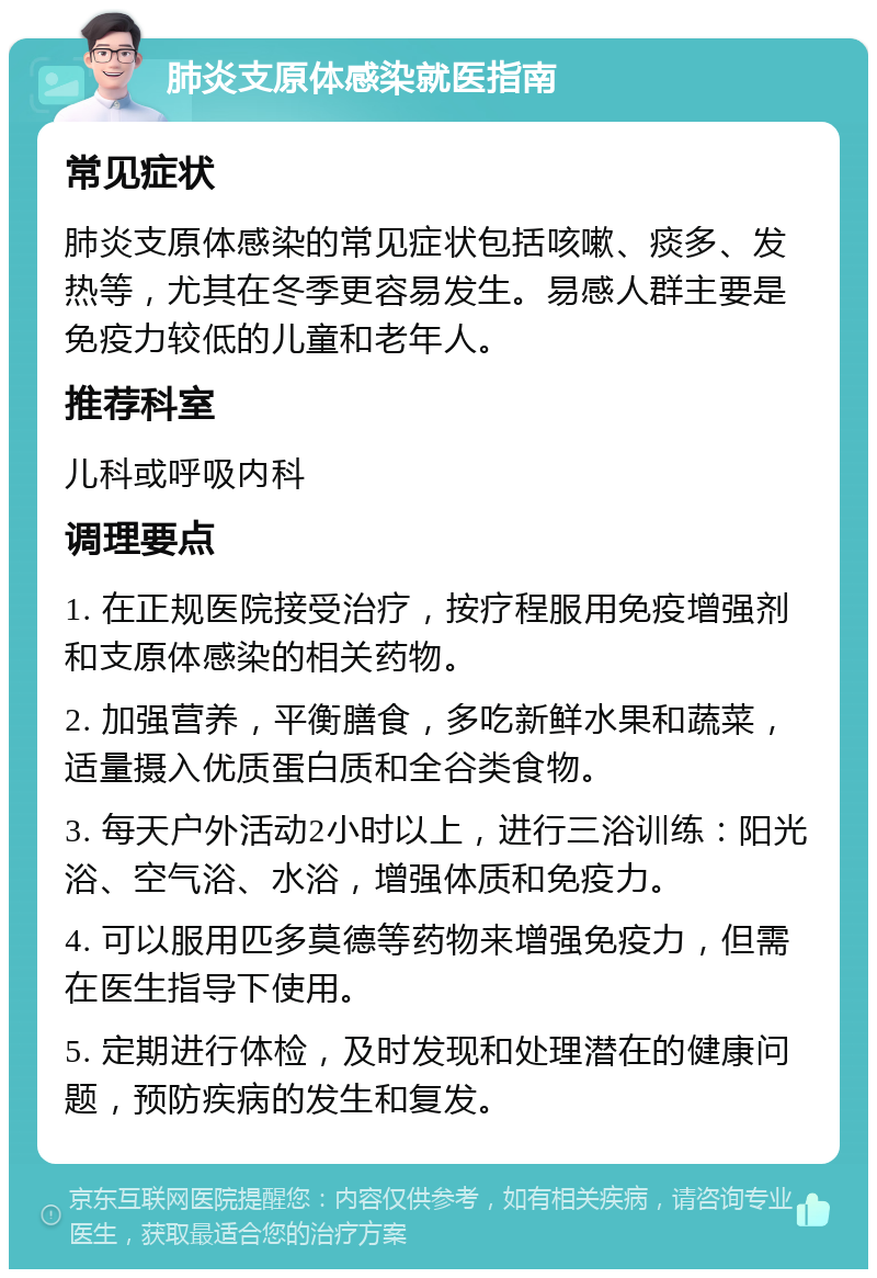 肺炎支原体感染就医指南 常见症状 肺炎支原体感染的常见症状包括咳嗽、痰多、发热等，尤其在冬季更容易发生。易感人群主要是免疫力较低的儿童和老年人。 推荐科室 儿科或呼吸内科 调理要点 1. 在正规医院接受治疗，按疗程服用免疫增强剂和支原体感染的相关药物。 2. 加强营养，平衡膳食，多吃新鲜水果和蔬菜，适量摄入优质蛋白质和全谷类食物。 3. 每天户外活动2小时以上，进行三浴训练：阳光浴、空气浴、水浴，增强体质和免疫力。 4. 可以服用匹多莫德等药物来增强免疫力，但需在医生指导下使用。 5. 定期进行体检，及时发现和处理潜在的健康问题，预防疾病的发生和复发。