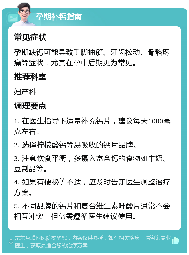 孕期补钙指南 常见症状 孕期缺钙可能导致手脚抽筋、牙齿松动、骨骼疼痛等症状，尤其在孕中后期更为常见。 推荐科室 妇产科 调理要点 1. 在医生指导下适量补充钙片，建议每天1000毫克左右。 2. 选择柠檬酸钙等易吸收的钙片品牌。 3. 注意饮食平衡，多摄入富含钙的食物如牛奶、豆制品等。 4. 如果有便秘等不适，应及时告知医生调整治疗方案。 5. 不同品牌的钙片和复合维生素叶酸片通常不会相互冲突，但仍需遵循医生建议使用。