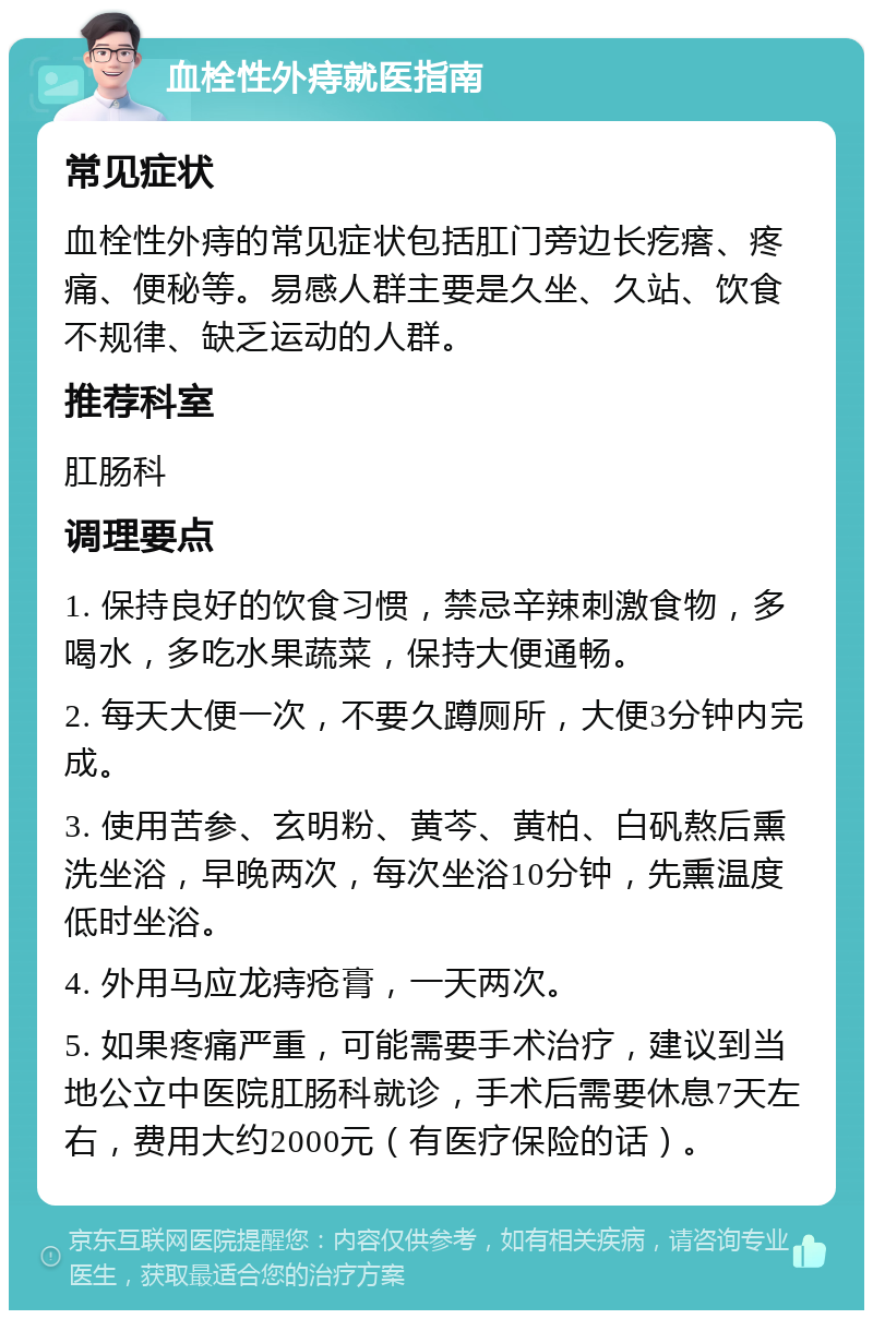 血栓性外痔就医指南 常见症状 血栓性外痔的常见症状包括肛门旁边长疙瘩、疼痛、便秘等。易感人群主要是久坐、久站、饮食不规律、缺乏运动的人群。 推荐科室 肛肠科 调理要点 1. 保持良好的饮食习惯，禁忌辛辣刺激食物，多喝水，多吃水果蔬菜，保持大便通畅。 2. 每天大便一次，不要久蹲厕所，大便3分钟内完成。 3. 使用苦参、玄明粉、黄芩、黄柏、白矾熬后熏洗坐浴，早晚两次，每次坐浴10分钟，先熏温度低时坐浴。 4. 外用马应龙痔疮膏，一天两次。 5. 如果疼痛严重，可能需要手术治疗，建议到当地公立中医院肛肠科就诊，手术后需要休息7天左右，费用大约2000元（有医疗保险的话）。