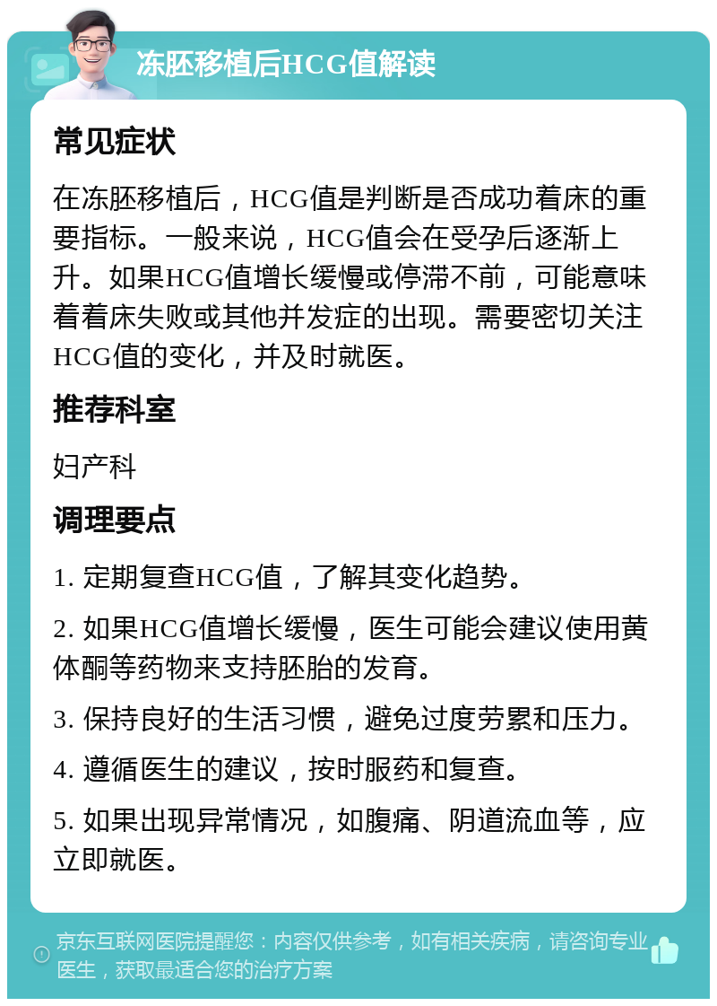 冻胚移植后HCG值解读 常见症状 在冻胚移植后，HCG值是判断是否成功着床的重要指标。一般来说，HCG值会在受孕后逐渐上升。如果HCG值增长缓慢或停滞不前，可能意味着着床失败或其他并发症的出现。需要密切关注HCG值的变化，并及时就医。 推荐科室 妇产科 调理要点 1. 定期复查HCG值，了解其变化趋势。 2. 如果HCG值增长缓慢，医生可能会建议使用黄体酮等药物来支持胚胎的发育。 3. 保持良好的生活习惯，避免过度劳累和压力。 4. 遵循医生的建议，按时服药和复查。 5. 如果出现异常情况，如腹痛、阴道流血等，应立即就医。