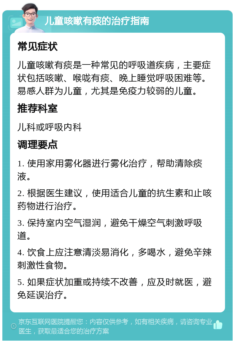 儿童咳嗽有痰的治疗指南 常见症状 儿童咳嗽有痰是一种常见的呼吸道疾病，主要症状包括咳嗽、喉咙有痰、晚上睡觉呼吸困难等。易感人群为儿童，尤其是免疫力较弱的儿童。 推荐科室 儿科或呼吸内科 调理要点 1. 使用家用雾化器进行雾化治疗，帮助清除痰液。 2. 根据医生建议，使用适合儿童的抗生素和止咳药物进行治疗。 3. 保持室内空气湿润，避免干燥空气刺激呼吸道。 4. 饮食上应注意清淡易消化，多喝水，避免辛辣刺激性食物。 5. 如果症状加重或持续不改善，应及时就医，避免延误治疗。