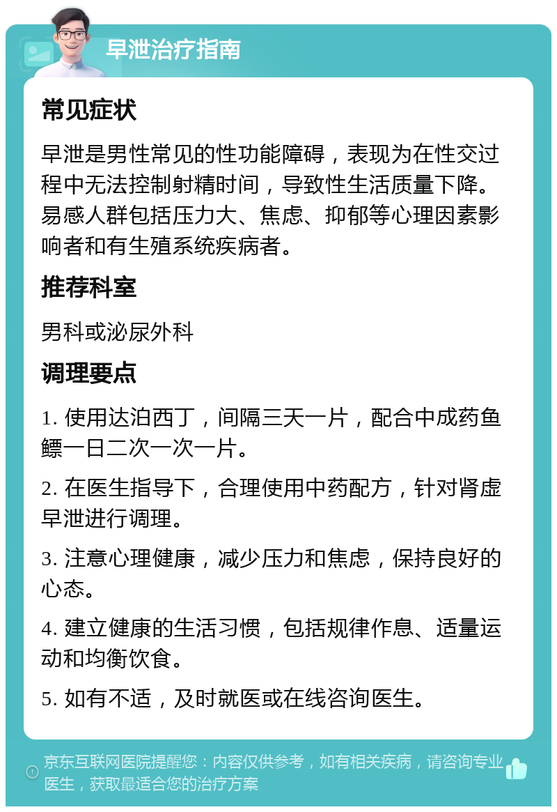 早泄治疗指南 常见症状 早泄是男性常见的性功能障碍，表现为在性交过程中无法控制射精时间，导致性生活质量下降。易感人群包括压力大、焦虑、抑郁等心理因素影响者和有生殖系统疾病者。 推荐科室 男科或泌尿外科 调理要点 1. 使用达泊西丁，间隔三天一片，配合中成药鱼鳔一日二次一次一片。 2. 在医生指导下，合理使用中药配方，针对肾虚早泄进行调理。 3. 注意心理健康，减少压力和焦虑，保持良好的心态。 4. 建立健康的生活习惯，包括规律作息、适量运动和均衡饮食。 5. 如有不适，及时就医或在线咨询医生。