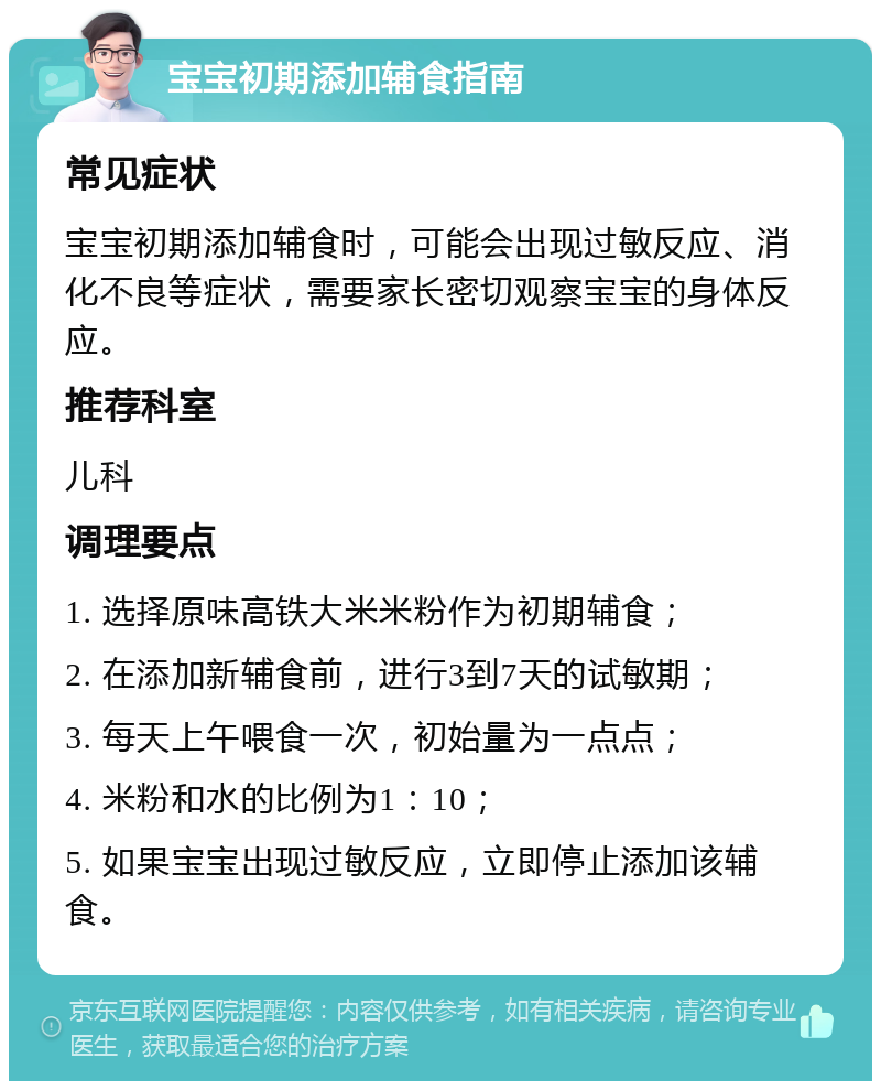 宝宝初期添加辅食指南 常见症状 宝宝初期添加辅食时，可能会出现过敏反应、消化不良等症状，需要家长密切观察宝宝的身体反应。 推荐科室 儿科 调理要点 1. 选择原味高铁大米米粉作为初期辅食； 2. 在添加新辅食前，进行3到7天的试敏期； 3. 每天上午喂食一次，初始量为一点点； 4. 米粉和水的比例为1：10； 5. 如果宝宝出现过敏反应，立即停止添加该辅食。