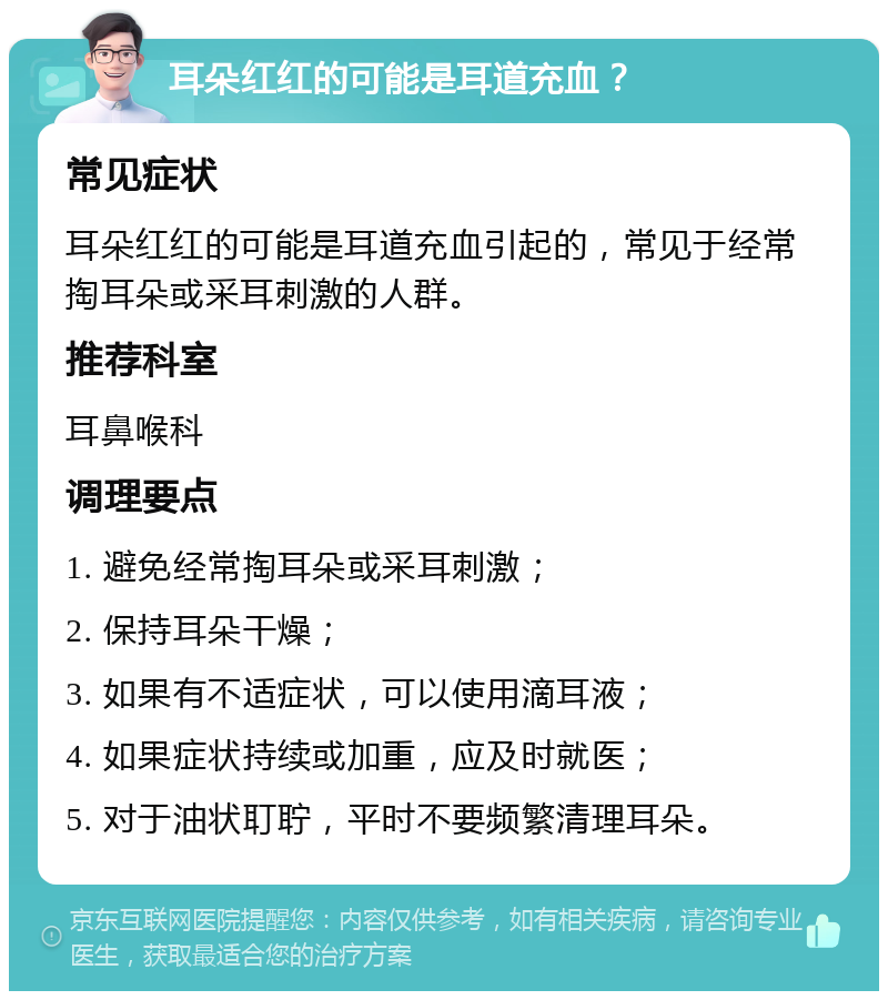 耳朵红红的可能是耳道充血？ 常见症状 耳朵红红的可能是耳道充血引起的，常见于经常掏耳朵或采耳刺激的人群。 推荐科室 耳鼻喉科 调理要点 1. 避免经常掏耳朵或采耳刺激； 2. 保持耳朵干燥； 3. 如果有不适症状，可以使用滴耳液； 4. 如果症状持续或加重，应及时就医； 5. 对于油状耵聍，平时不要频繁清理耳朵。