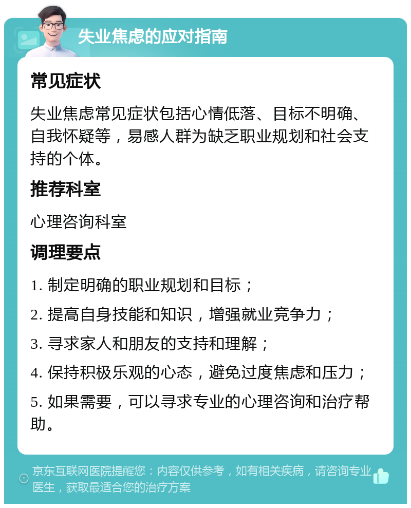 失业焦虑的应对指南 常见症状 失业焦虑常见症状包括心情低落、目标不明确、自我怀疑等，易感人群为缺乏职业规划和社会支持的个体。 推荐科室 心理咨询科室 调理要点 1. 制定明确的职业规划和目标； 2. 提高自身技能和知识，增强就业竞争力； 3. 寻求家人和朋友的支持和理解； 4. 保持积极乐观的心态，避免过度焦虑和压力； 5. 如果需要，可以寻求专业的心理咨询和治疗帮助。