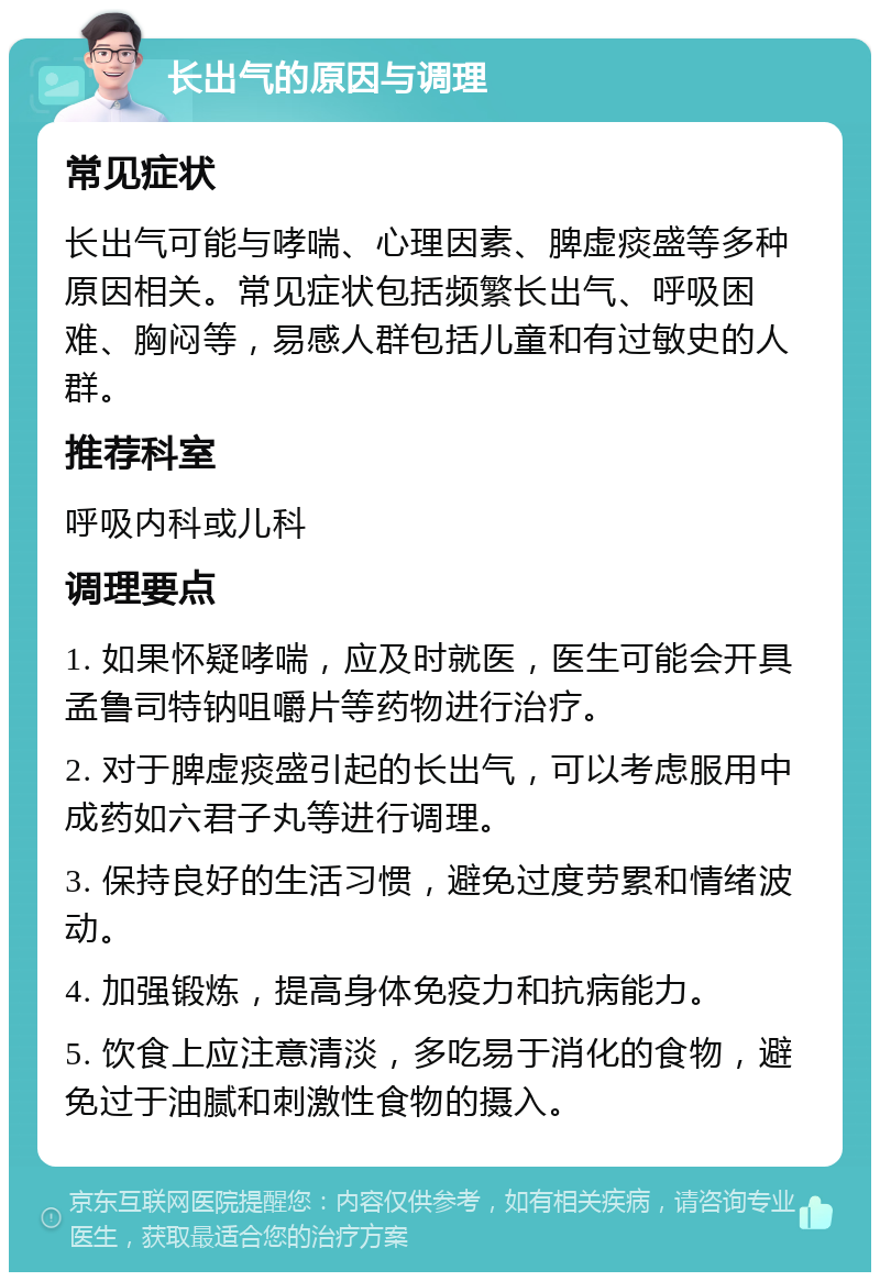 长出气的原因与调理 常见症状 长出气可能与哮喘、心理因素、脾虚痰盛等多种原因相关。常见症状包括频繁长出气、呼吸困难、胸闷等，易感人群包括儿童和有过敏史的人群。 推荐科室 呼吸内科或儿科 调理要点 1. 如果怀疑哮喘，应及时就医，医生可能会开具孟鲁司特钠咀嚼片等药物进行治疗。 2. 对于脾虚痰盛引起的长出气，可以考虑服用中成药如六君子丸等进行调理。 3. 保持良好的生活习惯，避免过度劳累和情绪波动。 4. 加强锻炼，提高身体免疫力和抗病能力。 5. 饮食上应注意清淡，多吃易于消化的食物，避免过于油腻和刺激性食物的摄入。