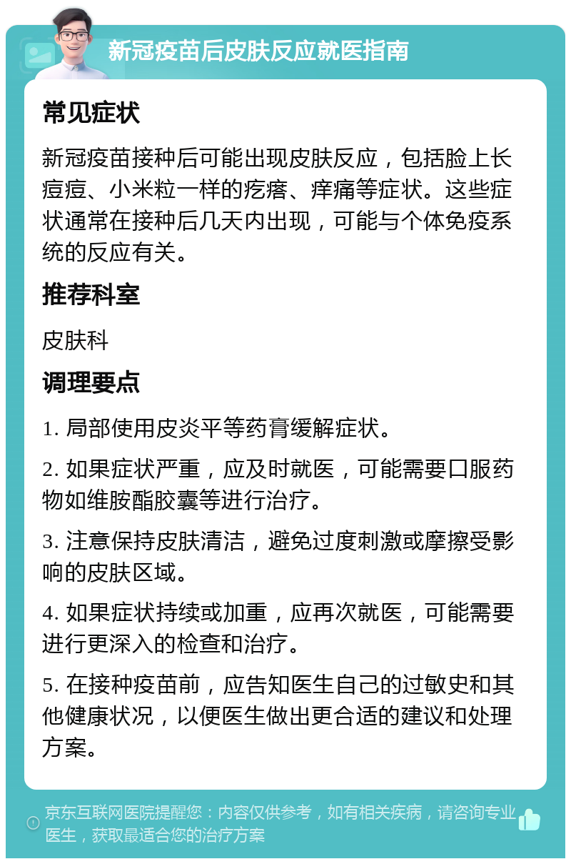 新冠疫苗后皮肤反应就医指南 常见症状 新冠疫苗接种后可能出现皮肤反应，包括脸上长痘痘、小米粒一样的疙瘩、痒痛等症状。这些症状通常在接种后几天内出现，可能与个体免疫系统的反应有关。 推荐科室 皮肤科 调理要点 1. 局部使用皮炎平等药膏缓解症状。 2. 如果症状严重，应及时就医，可能需要口服药物如维胺酯胶囊等进行治疗。 3. 注意保持皮肤清洁，避免过度刺激或摩擦受影响的皮肤区域。 4. 如果症状持续或加重，应再次就医，可能需要进行更深入的检查和治疗。 5. 在接种疫苗前，应告知医生自己的过敏史和其他健康状况，以便医生做出更合适的建议和处理方案。