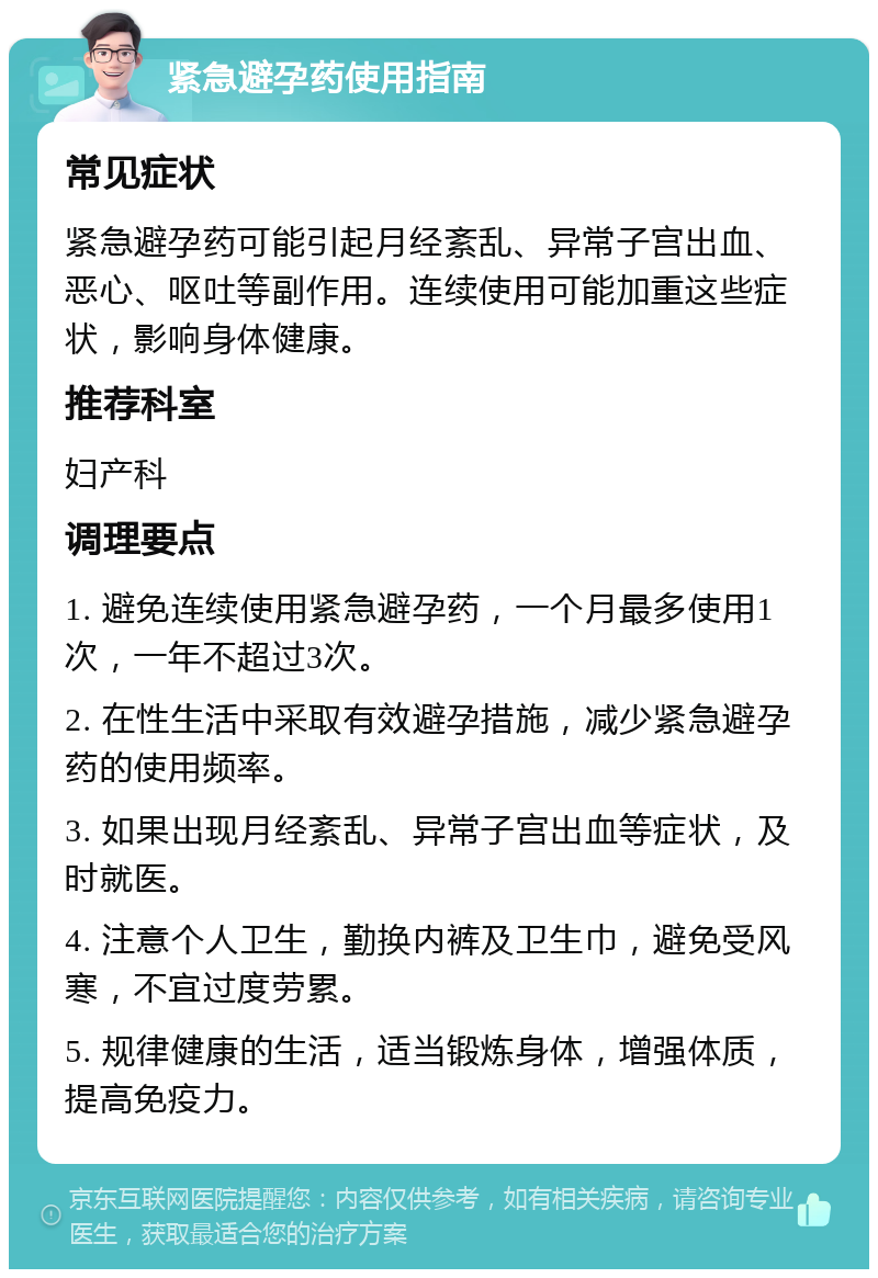 紧急避孕药使用指南 常见症状 紧急避孕药可能引起月经紊乱、异常子宫出血、恶心、呕吐等副作用。连续使用可能加重这些症状，影响身体健康。 推荐科室 妇产科 调理要点 1. 避免连续使用紧急避孕药，一个月最多使用1次，一年不超过3次。 2. 在性生活中采取有效避孕措施，减少紧急避孕药的使用频率。 3. 如果出现月经紊乱、异常子宫出血等症状，及时就医。 4. 注意个人卫生，勤换内裤及卫生巾，避免受风寒，不宜过度劳累。 5. 规律健康的生活，适当锻炼身体，增强体质，提高免疫力。