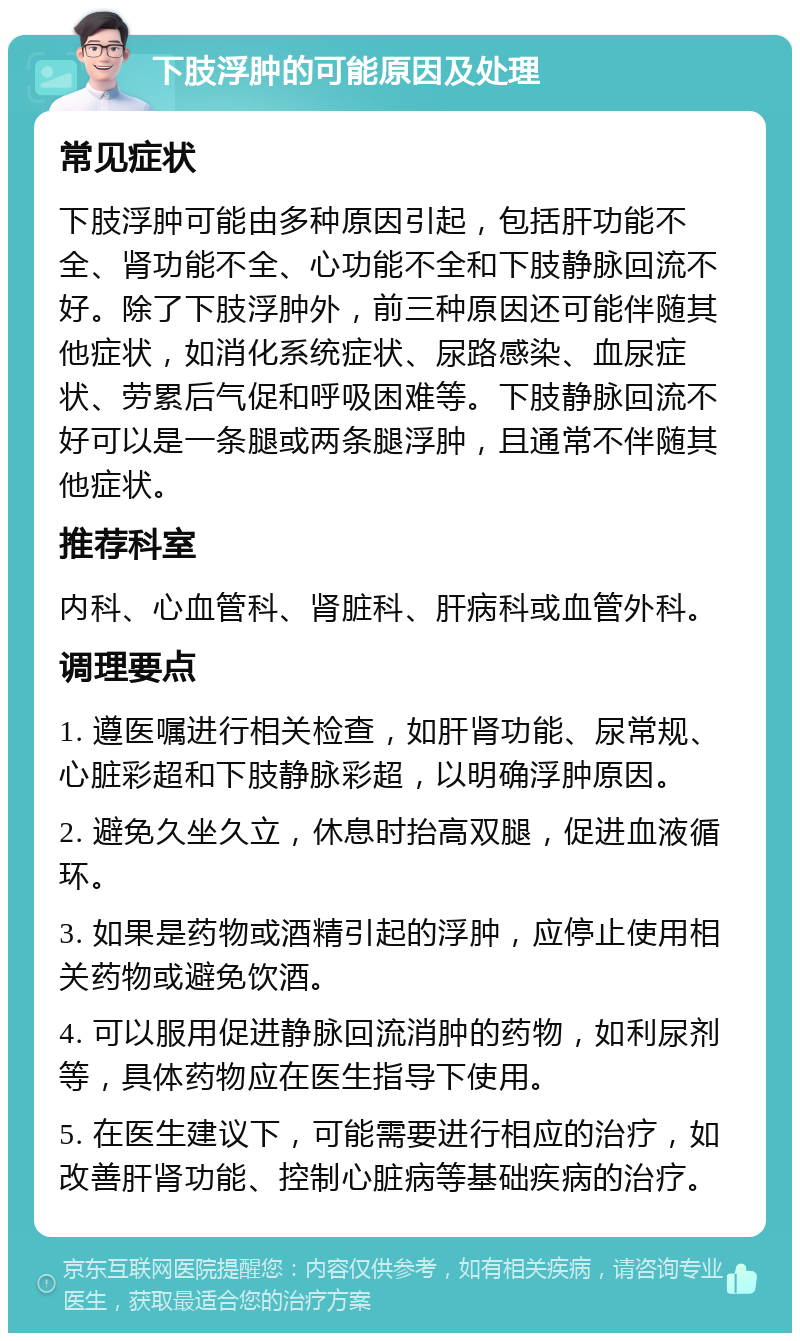 下肢浮肿的可能原因及处理 常见症状 下肢浮肿可能由多种原因引起，包括肝功能不全、肾功能不全、心功能不全和下肢静脉回流不好。除了下肢浮肿外，前三种原因还可能伴随其他症状，如消化系统症状、尿路感染、血尿症状、劳累后气促和呼吸困难等。下肢静脉回流不好可以是一条腿或两条腿浮肿，且通常不伴随其他症状。 推荐科室 内科、心血管科、肾脏科、肝病科或血管外科。 调理要点 1. 遵医嘱进行相关检查，如肝肾功能、尿常规、心脏彩超和下肢静脉彩超，以明确浮肿原因。 2. 避免久坐久立，休息时抬高双腿，促进血液循环。 3. 如果是药物或酒精引起的浮肿，应停止使用相关药物或避免饮酒。 4. 可以服用促进静脉回流消肿的药物，如利尿剂等，具体药物应在医生指导下使用。 5. 在医生建议下，可能需要进行相应的治疗，如改善肝肾功能、控制心脏病等基础疾病的治疗。