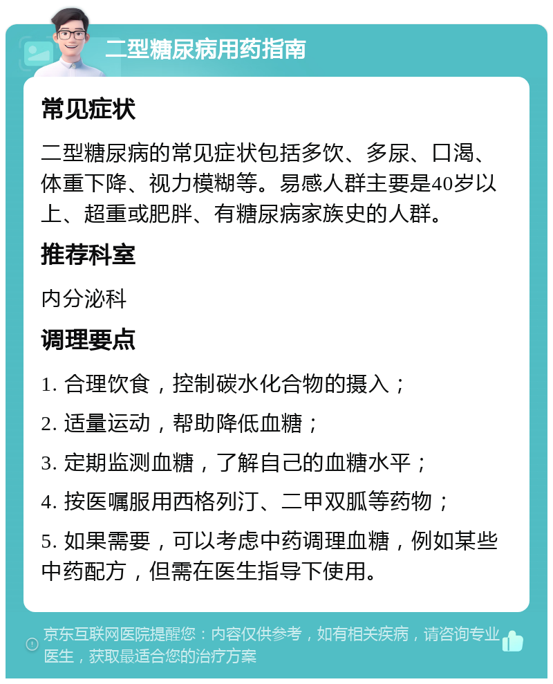 二型糖尿病用药指南 常见症状 二型糖尿病的常见症状包括多饮、多尿、口渴、体重下降、视力模糊等。易感人群主要是40岁以上、超重或肥胖、有糖尿病家族史的人群。 推荐科室 内分泌科 调理要点 1. 合理饮食，控制碳水化合物的摄入； 2. 适量运动，帮助降低血糖； 3. 定期监测血糖，了解自己的血糖水平； 4. 按医嘱服用西格列汀、二甲双胍等药物； 5. 如果需要，可以考虑中药调理血糖，例如某些中药配方，但需在医生指导下使用。