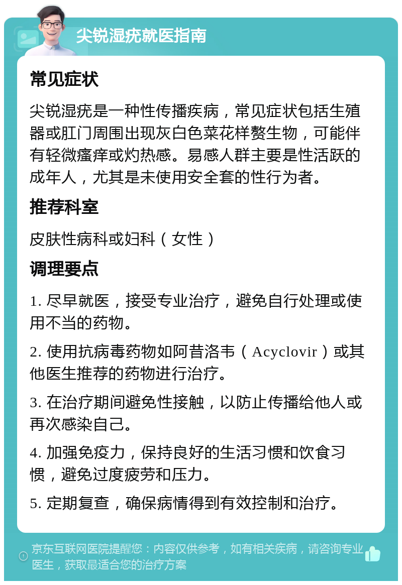 尖锐湿疣就医指南 常见症状 尖锐湿疣是一种性传播疾病，常见症状包括生殖器或肛门周围出现灰白色菜花样赘生物，可能伴有轻微瘙痒或灼热感。易感人群主要是性活跃的成年人，尤其是未使用安全套的性行为者。 推荐科室 皮肤性病科或妇科（女性） 调理要点 1. 尽早就医，接受专业治疗，避免自行处理或使用不当的药物。 2. 使用抗病毒药物如阿昔洛韦（Acyclovir）或其他医生推荐的药物进行治疗。 3. 在治疗期间避免性接触，以防止传播给他人或再次感染自己。 4. 加强免疫力，保持良好的生活习惯和饮食习惯，避免过度疲劳和压力。 5. 定期复查，确保病情得到有效控制和治疗。