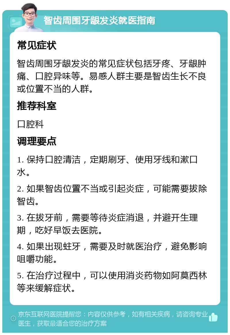 智齿周围牙龈发炎就医指南 常见症状 智齿周围牙龈发炎的常见症状包括牙疼、牙龈肿痛、口腔异味等。易感人群主要是智齿生长不良或位置不当的人群。 推荐科室 口腔科 调理要点 1. 保持口腔清洁，定期刷牙、使用牙线和漱口水。 2. 如果智齿位置不当或引起炎症，可能需要拔除智齿。 3. 在拔牙前，需要等待炎症消退，并避开生理期，吃好早饭去医院。 4. 如果出现蛀牙，需要及时就医治疗，避免影响咀嚼功能。 5. 在治疗过程中，可以使用消炎药物如阿莫西林等来缓解症状。