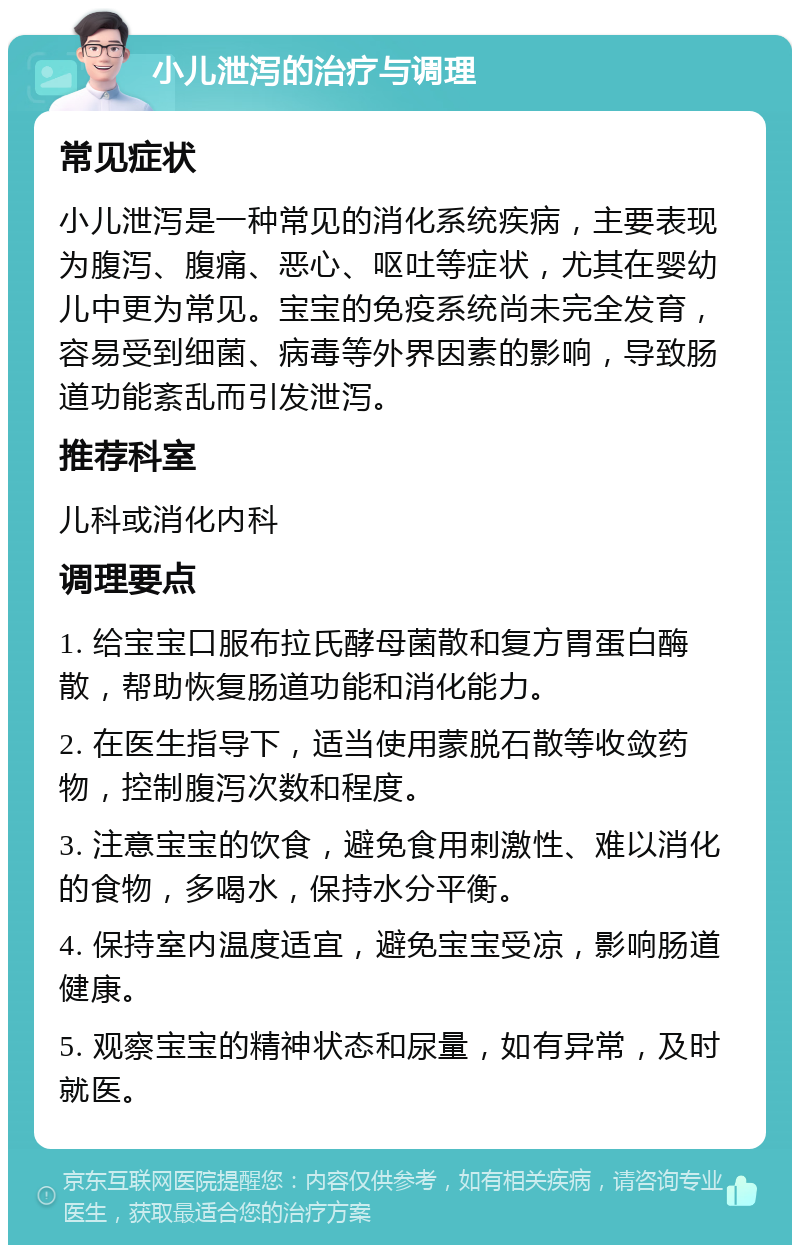 小儿泄泻的治疗与调理 常见症状 小儿泄泻是一种常见的消化系统疾病，主要表现为腹泻、腹痛、恶心、呕吐等症状，尤其在婴幼儿中更为常见。宝宝的免疫系统尚未完全发育，容易受到细菌、病毒等外界因素的影响，导致肠道功能紊乱而引发泄泻。 推荐科室 儿科或消化内科 调理要点 1. 给宝宝口服布拉氏酵母菌散和复方胃蛋白酶散，帮助恢复肠道功能和消化能力。 2. 在医生指导下，适当使用蒙脱石散等收敛药物，控制腹泻次数和程度。 3. 注意宝宝的饮食，避免食用刺激性、难以消化的食物，多喝水，保持水分平衡。 4. 保持室内温度适宜，避免宝宝受凉，影响肠道健康。 5. 观察宝宝的精神状态和尿量，如有异常，及时就医。