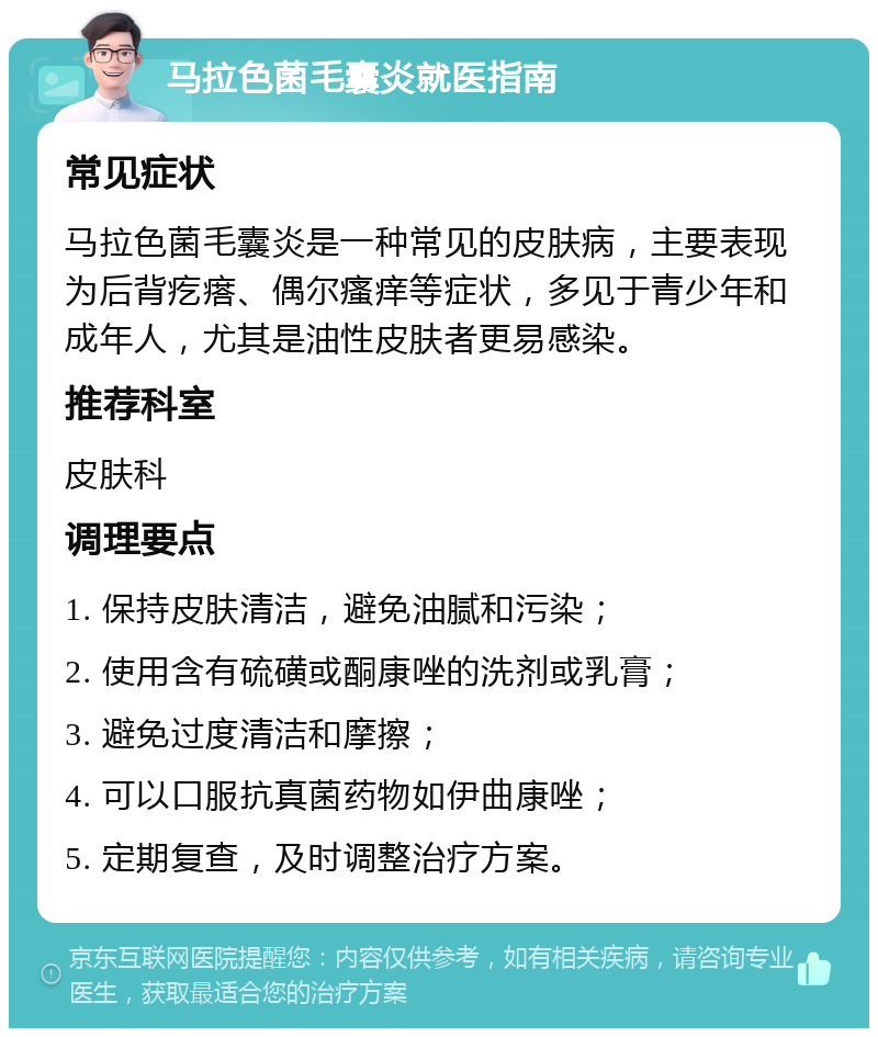 马拉色菌毛囊炎就医指南 常见症状 马拉色菌毛囊炎是一种常见的皮肤病，主要表现为后背疙瘩、偶尔瘙痒等症状，多见于青少年和成年人，尤其是油性皮肤者更易感染。 推荐科室 皮肤科 调理要点 1. 保持皮肤清洁，避免油腻和污染； 2. 使用含有硫磺或酮康唑的洗剂或乳膏； 3. 避免过度清洁和摩擦； 4. 可以口服抗真菌药物如伊曲康唑； 5. 定期复查，及时调整治疗方案。