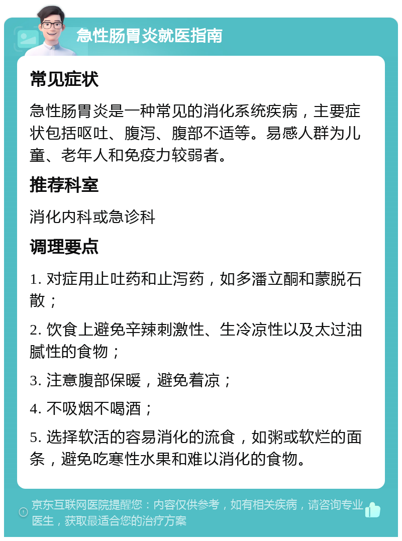 急性肠胃炎就医指南 常见症状 急性肠胃炎是一种常见的消化系统疾病，主要症状包括呕吐、腹泻、腹部不适等。易感人群为儿童、老年人和免疫力较弱者。 推荐科室 消化内科或急诊科 调理要点 1. 对症用止吐药和止泻药，如多潘立酮和蒙脱石散； 2. 饮食上避免辛辣刺激性、生冷凉性以及太过油腻性的食物； 3. 注意腹部保暖，避免着凉； 4. 不吸烟不喝酒； 5. 选择软活的容易消化的流食，如粥或软烂的面条，避免吃寒性水果和难以消化的食物。