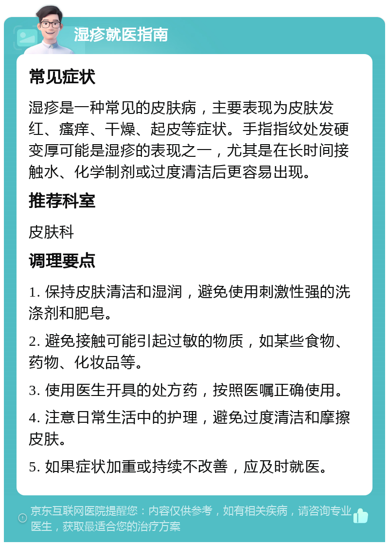 湿疹就医指南 常见症状 湿疹是一种常见的皮肤病，主要表现为皮肤发红、瘙痒、干燥、起皮等症状。手指指纹处发硬变厚可能是湿疹的表现之一，尤其是在长时间接触水、化学制剂或过度清洁后更容易出现。 推荐科室 皮肤科 调理要点 1. 保持皮肤清洁和湿润，避免使用刺激性强的洗涤剂和肥皂。 2. 避免接触可能引起过敏的物质，如某些食物、药物、化妆品等。 3. 使用医生开具的处方药，按照医嘱正确使用。 4. 注意日常生活中的护理，避免过度清洁和摩擦皮肤。 5. 如果症状加重或持续不改善，应及时就医。