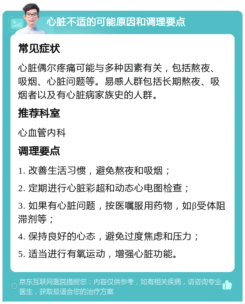 心脏不适的可能原因和调理要点 常见症状 心脏偶尔疼痛可能与多种因素有关，包括熬夜、吸烟、心脏问题等。易感人群包括长期熬夜、吸烟者以及有心脏病家族史的人群。 推荐科室 心血管内科 调理要点 1. 改善生活习惯，避免熬夜和吸烟； 2. 定期进行心脏彩超和动态心电图检查； 3. 如果有心脏问题，按医嘱服用药物，如β受体阻滞剂等； 4. 保持良好的心态，避免过度焦虑和压力； 5. 适当进行有氧运动，增强心脏功能。