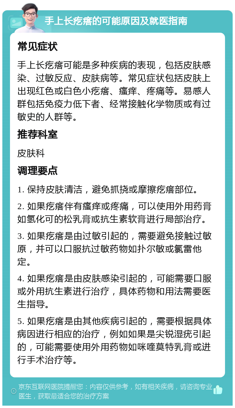 手上长疙瘩的可能原因及就医指南 常见症状 手上长疙瘩可能是多种疾病的表现，包括皮肤感染、过敏反应、皮肤病等。常见症状包括皮肤上出现红色或白色小疙瘩、瘙痒、疼痛等。易感人群包括免疫力低下者、经常接触化学物质或有过敏史的人群等。 推荐科室 皮肤科 调理要点 1. 保持皮肤清洁，避免抓挠或摩擦疙瘩部位。 2. 如果疙瘩伴有瘙痒或疼痛，可以使用外用药膏如氢化可的松乳膏或抗生素软膏进行局部治疗。 3. 如果疙瘩是由过敏引起的，需要避免接触过敏原，并可以口服抗过敏药物如扑尔敏或氯雷他定。 4. 如果疙瘩是由皮肤感染引起的，可能需要口服或外用抗生素进行治疗，具体药物和用法需要医生指导。 5. 如果疙瘩是由其他疾病引起的，需要根据具体病因进行相应的治疗，例如如果是尖锐湿疣引起的，可能需要使用外用药物如咪喹莫特乳膏或进行手术治疗等。