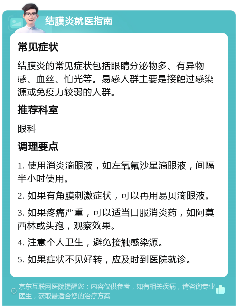 结膜炎就医指南 常见症状 结膜炎的常见症状包括眼睛分泌物多、有异物感、血丝、怕光等。易感人群主要是接触过感染源或免疫力较弱的人群。 推荐科室 眼科 调理要点 1. 使用消炎滴眼液，如左氧氟沙星滴眼液，间隔半小时使用。 2. 如果有角膜刺激症状，可以再用易贝滴眼液。 3. 如果疼痛严重，可以适当口服消炎药，如阿莫西林或头孢，观察效果。 4. 注意个人卫生，避免接触感染源。 5. 如果症状不见好转，应及时到医院就诊。