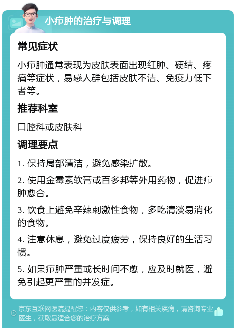 小疖肿的治疗与调理 常见症状 小疖肿通常表现为皮肤表面出现红肿、硬结、疼痛等症状，易感人群包括皮肤不洁、免疫力低下者等。 推荐科室 口腔科或皮肤科 调理要点 1. 保持局部清洁，避免感染扩散。 2. 使用金霉素软膏或百多邦等外用药物，促进疖肿愈合。 3. 饮食上避免辛辣刺激性食物，多吃清淡易消化的食物。 4. 注意休息，避免过度疲劳，保持良好的生活习惯。 5. 如果疖肿严重或长时间不愈，应及时就医，避免引起更严重的并发症。