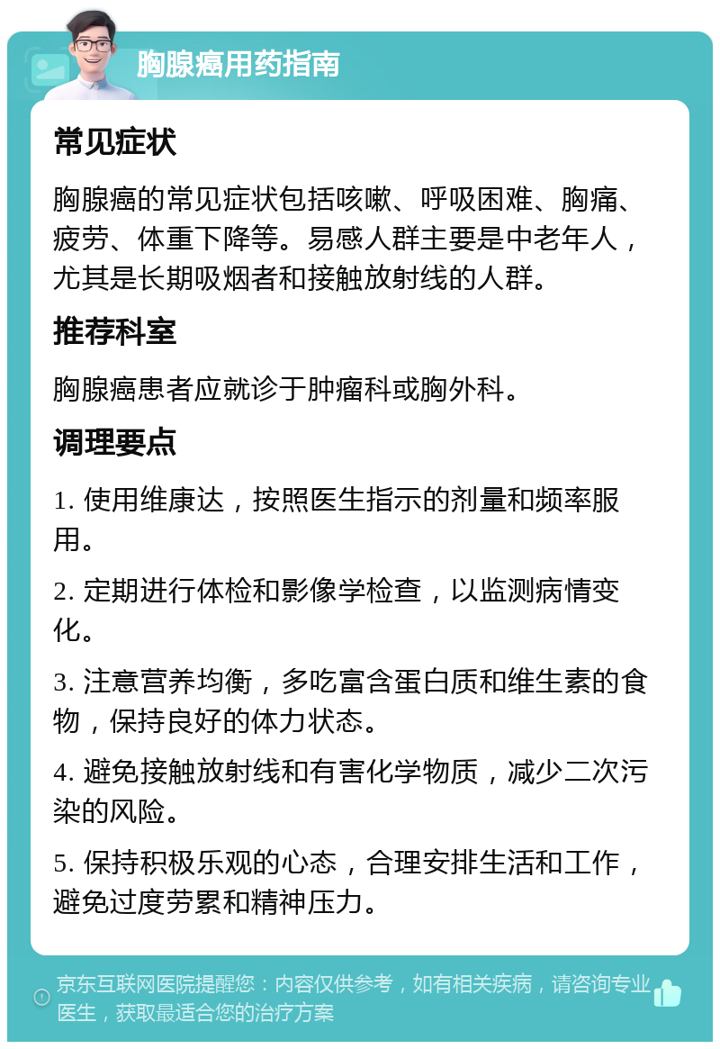 胸腺癌用药指南 常见症状 胸腺癌的常见症状包括咳嗽、呼吸困难、胸痛、疲劳、体重下降等。易感人群主要是中老年人，尤其是长期吸烟者和接触放射线的人群。 推荐科室 胸腺癌患者应就诊于肿瘤科或胸外科。 调理要点 1. 使用维康达，按照医生指示的剂量和频率服用。 2. 定期进行体检和影像学检查，以监测病情变化。 3. 注意营养均衡，多吃富含蛋白质和维生素的食物，保持良好的体力状态。 4. 避免接触放射线和有害化学物质，减少二次污染的风险。 5. 保持积极乐观的心态，合理安排生活和工作，避免过度劳累和精神压力。