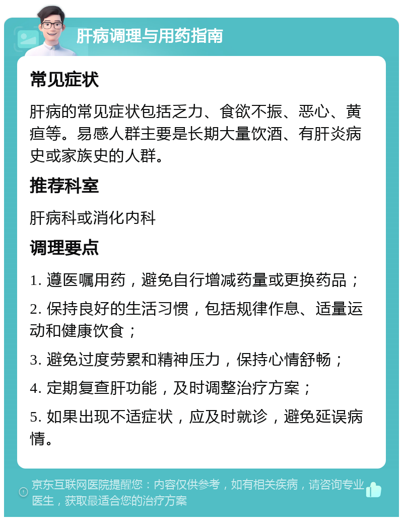 肝病调理与用药指南 常见症状 肝病的常见症状包括乏力、食欲不振、恶心、黄疸等。易感人群主要是长期大量饮酒、有肝炎病史或家族史的人群。 推荐科室 肝病科或消化内科 调理要点 1. 遵医嘱用药，避免自行增减药量或更换药品； 2. 保持良好的生活习惯，包括规律作息、适量运动和健康饮食； 3. 避免过度劳累和精神压力，保持心情舒畅； 4. 定期复查肝功能，及时调整治疗方案； 5. 如果出现不适症状，应及时就诊，避免延误病情。