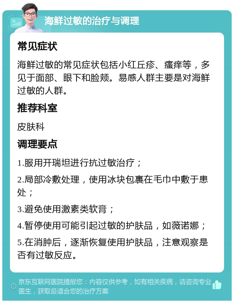 海鲜过敏的治疗与调理 常见症状 海鲜过敏的常见症状包括小红丘疹、瘙痒等，多见于面部、眼下和脸颊。易感人群主要是对海鲜过敏的人群。 推荐科室 皮肤科 调理要点 1.服用开瑞坦进行抗过敏治疗； 2.局部冷敷处理，使用冰块包裹在毛巾中敷于患处； 3.避免使用激素类软膏； 4.暂停使用可能引起过敏的护肤品，如薇诺娜； 5.在消肿后，逐渐恢复使用护肤品，注意观察是否有过敏反应。