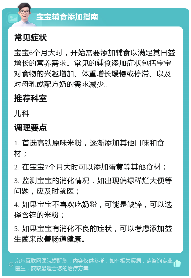 宝宝辅食添加指南 常见症状 宝宝6个月大时，开始需要添加辅食以满足其日益增长的营养需求。常见的辅食添加症状包括宝宝对食物的兴趣增加、体重增长缓慢或停滞、以及对母乳或配方奶的需求减少。 推荐科室 儿科 调理要点 1. 首选高铁原味米粉，逐渐添加其他口味和食材； 2. 在宝宝7个月大时可以添加蛋黄等其他食材； 3. 监测宝宝的消化情况，如出现偏绿稀烂大便等问题，应及时就医； 4. 如果宝宝不喜欢吃奶粉，可能是缺锌，可以选择含锌的米粉； 5. 如果宝宝有消化不良的症状，可以考虑添加益生菌来改善肠道健康。