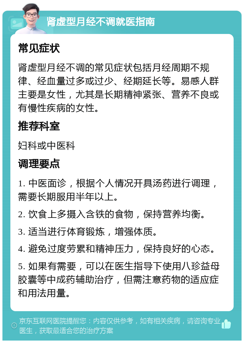 肾虚型月经不调就医指南 常见症状 肾虚型月经不调的常见症状包括月经周期不规律、经血量过多或过少、经期延长等。易感人群主要是女性，尤其是长期精神紧张、营养不良或有慢性疾病的女性。 推荐科室 妇科或中医科 调理要点 1. 中医面诊，根据个人情况开具汤药进行调理，需要长期服用半年以上。 2. 饮食上多摄入含铁的食物，保持营养均衡。 3. 适当进行体育锻炼，增强体质。 4. 避免过度劳累和精神压力，保持良好的心态。 5. 如果有需要，可以在医生指导下使用八珍益母胶囊等中成药辅助治疗，但需注意药物的适应症和用法用量。