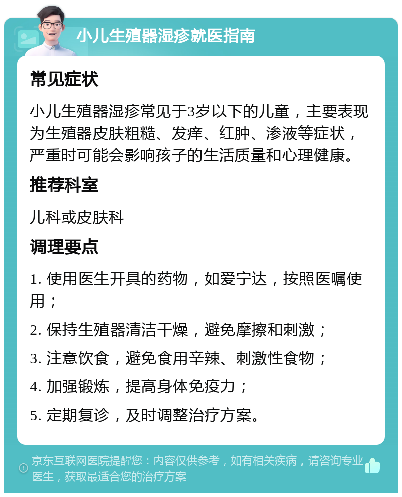 小儿生殖器湿疹就医指南 常见症状 小儿生殖器湿疹常见于3岁以下的儿童，主要表现为生殖器皮肤粗糙、发痒、红肿、渗液等症状，严重时可能会影响孩子的生活质量和心理健康。 推荐科室 儿科或皮肤科 调理要点 1. 使用医生开具的药物，如爱宁达，按照医嘱使用； 2. 保持生殖器清洁干燥，避免摩擦和刺激； 3. 注意饮食，避免食用辛辣、刺激性食物； 4. 加强锻炼，提高身体免疫力； 5. 定期复诊，及时调整治疗方案。