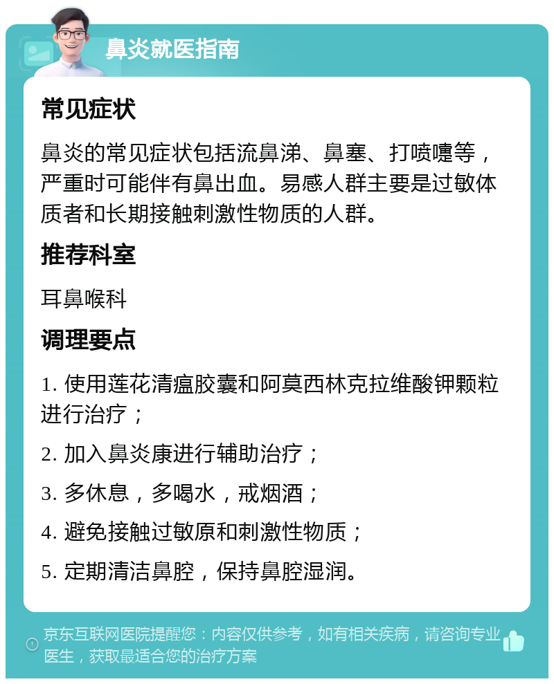 鼻炎就医指南 常见症状 鼻炎的常见症状包括流鼻涕、鼻塞、打喷嚏等，严重时可能伴有鼻出血。易感人群主要是过敏体质者和长期接触刺激性物质的人群。 推荐科室 耳鼻喉科 调理要点 1. 使用莲花清瘟胶囊和阿莫西林克拉维酸钾颗粒进行治疗； 2. 加入鼻炎康进行辅助治疗； 3. 多休息，多喝水，戒烟酒； 4. 避免接触过敏原和刺激性物质； 5. 定期清洁鼻腔，保持鼻腔湿润。