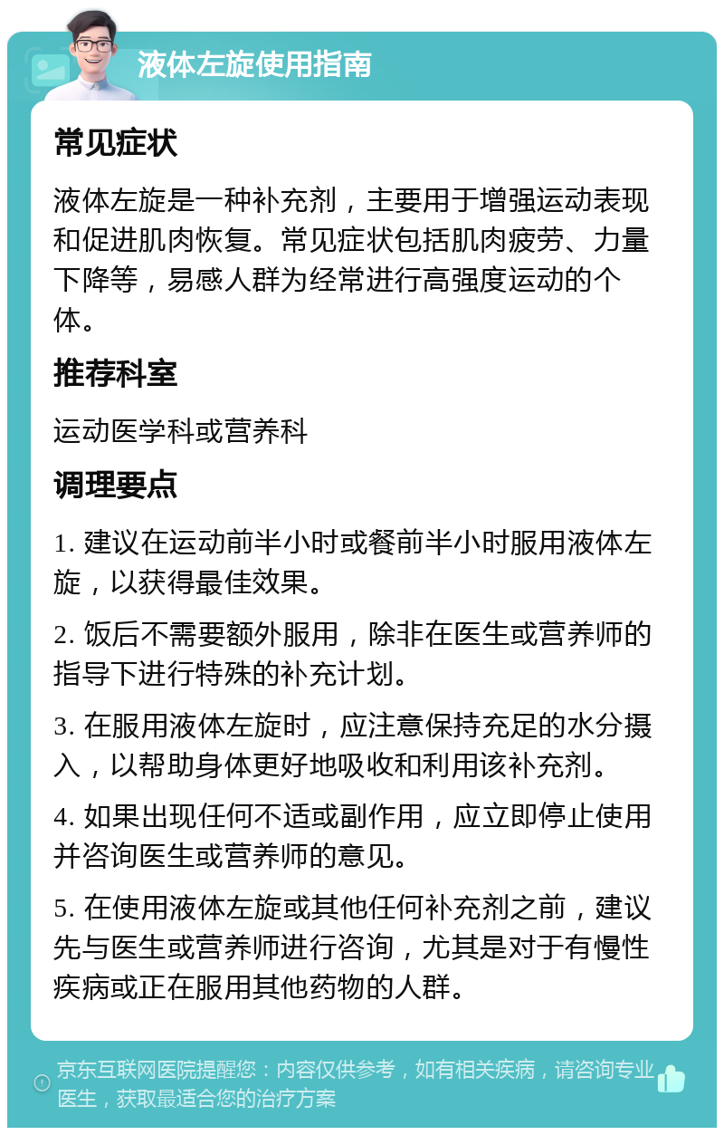 液体左旋使用指南 常见症状 液体左旋是一种补充剂，主要用于增强运动表现和促进肌肉恢复。常见症状包括肌肉疲劳、力量下降等，易感人群为经常进行高强度运动的个体。 推荐科室 运动医学科或营养科 调理要点 1. 建议在运动前半小时或餐前半小时服用液体左旋，以获得最佳效果。 2. 饭后不需要额外服用，除非在医生或营养师的指导下进行特殊的补充计划。 3. 在服用液体左旋时，应注意保持充足的水分摄入，以帮助身体更好地吸收和利用该补充剂。 4. 如果出现任何不适或副作用，应立即停止使用并咨询医生或营养师的意见。 5. 在使用液体左旋或其他任何补充剂之前，建议先与医生或营养师进行咨询，尤其是对于有慢性疾病或正在服用其他药物的人群。