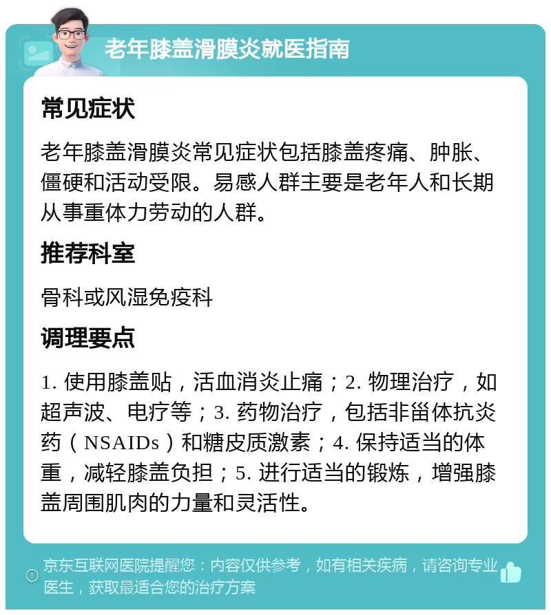 老年膝盖滑膜炎就医指南 常见症状 老年膝盖滑膜炎常见症状包括膝盖疼痛、肿胀、僵硬和活动受限。易感人群主要是老年人和长期从事重体力劳动的人群。 推荐科室 骨科或风湿免疫科 调理要点 1. 使用膝盖贴，活血消炎止痛；2. 物理治疗，如超声波、电疗等；3. 药物治疗，包括非甾体抗炎药（NSAIDs）和糖皮质激素；4. 保持适当的体重，减轻膝盖负担；5. 进行适当的锻炼，增强膝盖周围肌肉的力量和灵活性。