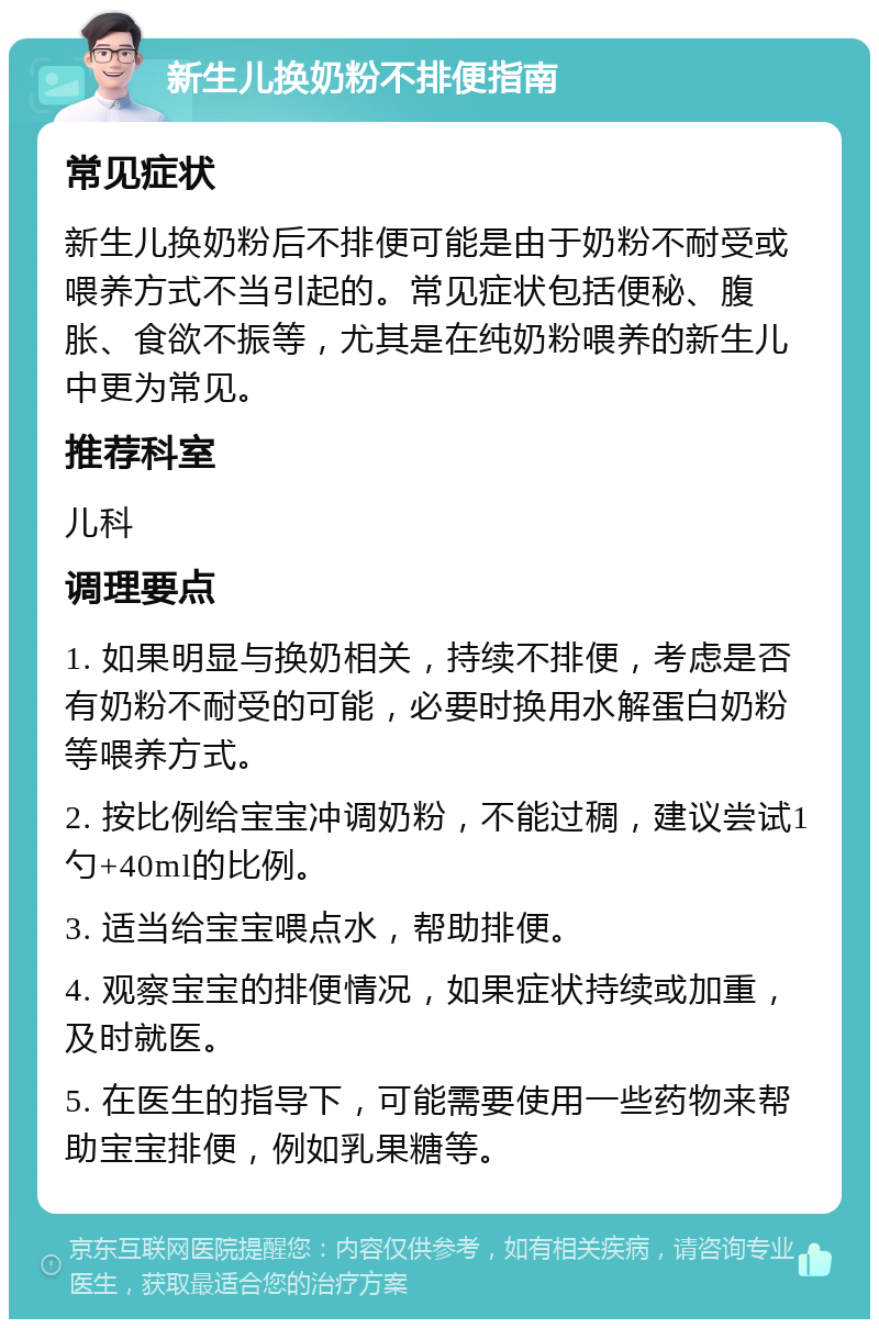 新生儿换奶粉不排便指南 常见症状 新生儿换奶粉后不排便可能是由于奶粉不耐受或喂养方式不当引起的。常见症状包括便秘、腹胀、食欲不振等，尤其是在纯奶粉喂养的新生儿中更为常见。 推荐科室 儿科 调理要点 1. 如果明显与换奶相关，持续不排便，考虑是否有奶粉不耐受的可能，必要时换用水解蛋白奶粉等喂养方式。 2. 按比例给宝宝冲调奶粉，不能过稠，建议尝试1勺+40ml的比例。 3. 适当给宝宝喂点水，帮助排便。 4. 观察宝宝的排便情况，如果症状持续或加重，及时就医。 5. 在医生的指导下，可能需要使用一些药物来帮助宝宝排便，例如乳果糖等。