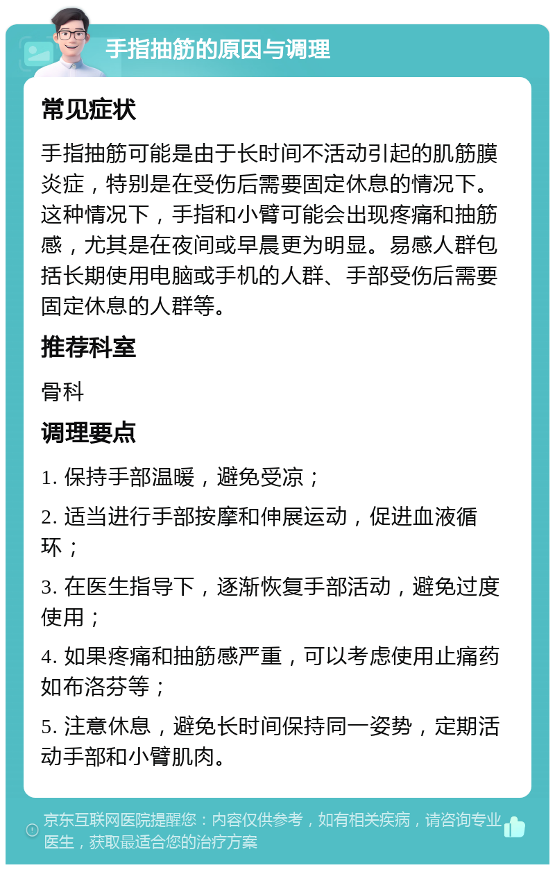 手指抽筋的原因与调理 常见症状 手指抽筋可能是由于长时间不活动引起的肌筋膜炎症，特别是在受伤后需要固定休息的情况下。这种情况下，手指和小臂可能会出现疼痛和抽筋感，尤其是在夜间或早晨更为明显。易感人群包括长期使用电脑或手机的人群、手部受伤后需要固定休息的人群等。 推荐科室 骨科 调理要点 1. 保持手部温暖，避免受凉； 2. 适当进行手部按摩和伸展运动，促进血液循环； 3. 在医生指导下，逐渐恢复手部活动，避免过度使用； 4. 如果疼痛和抽筋感严重，可以考虑使用止痛药如布洛芬等； 5. 注意休息，避免长时间保持同一姿势，定期活动手部和小臂肌肉。