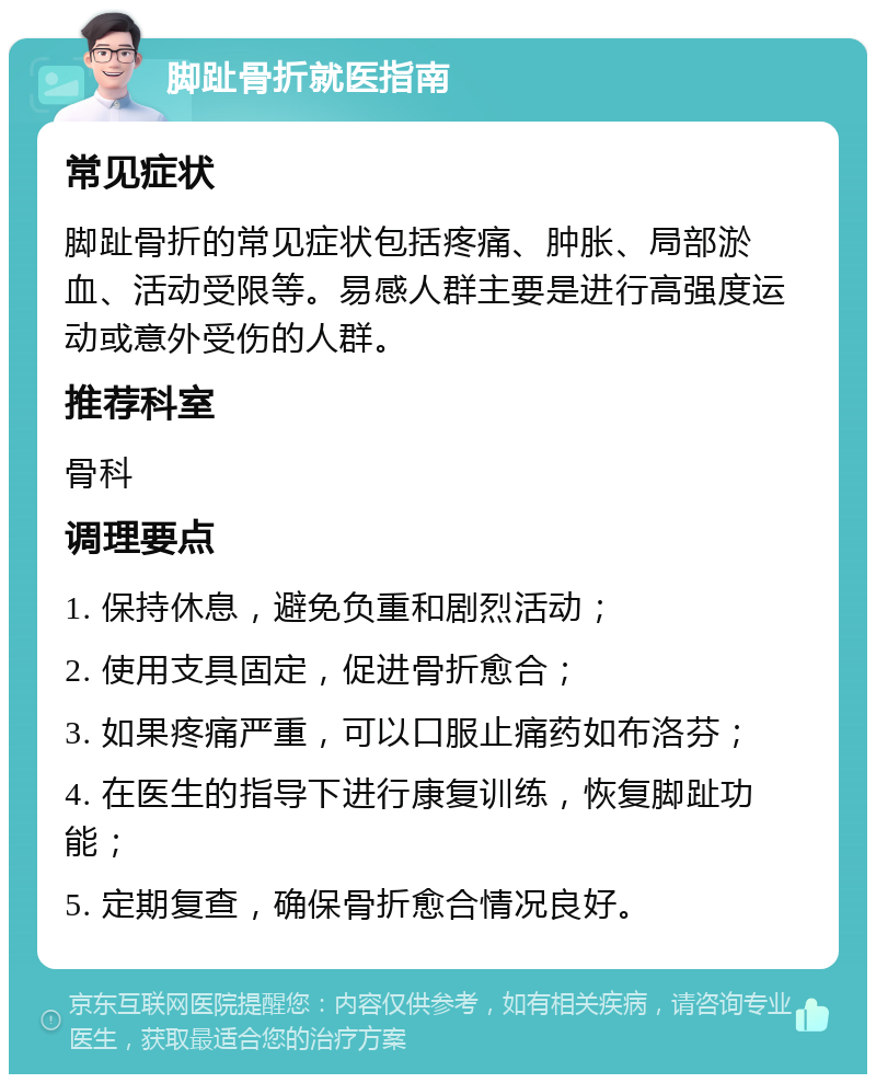 脚趾骨折就医指南 常见症状 脚趾骨折的常见症状包括疼痛、肿胀、局部淤血、活动受限等。易感人群主要是进行高强度运动或意外受伤的人群。 推荐科室 骨科 调理要点 1. 保持休息，避免负重和剧烈活动； 2. 使用支具固定，促进骨折愈合； 3. 如果疼痛严重，可以口服止痛药如布洛芬； 4. 在医生的指导下进行康复训练，恢复脚趾功能； 5. 定期复查，确保骨折愈合情况良好。