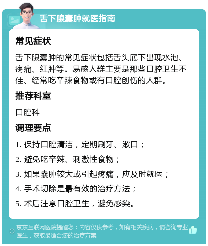 舌下腺囊肿就医指南 常见症状 舌下腺囊肿的常见症状包括舌头底下出现水泡、疼痛、红肿等。易感人群主要是那些口腔卫生不佳、经常吃辛辣食物或有口腔创伤的人群。 推荐科室 口腔科 调理要点 1. 保持口腔清洁，定期刷牙、漱口； 2. 避免吃辛辣、刺激性食物； 3. 如果囊肿较大或引起疼痛，应及时就医； 4. 手术切除是最有效的治疗方法； 5. 术后注意口腔卫生，避免感染。