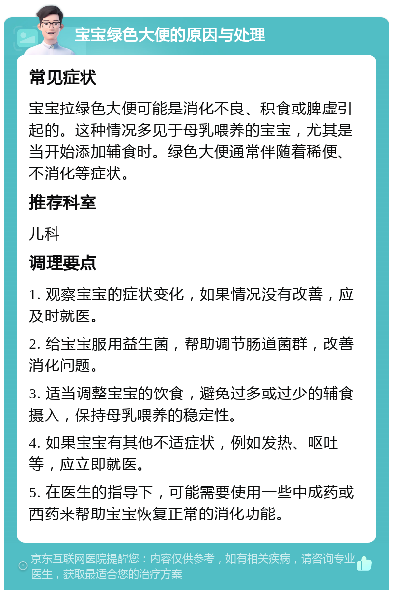 宝宝绿色大便的原因与处理 常见症状 宝宝拉绿色大便可能是消化不良、积食或脾虚引起的。这种情况多见于母乳喂养的宝宝，尤其是当开始添加辅食时。绿色大便通常伴随着稀便、不消化等症状。 推荐科室 儿科 调理要点 1. 观察宝宝的症状变化，如果情况没有改善，应及时就医。 2. 给宝宝服用益生菌，帮助调节肠道菌群，改善消化问题。 3. 适当调整宝宝的饮食，避免过多或过少的辅食摄入，保持母乳喂养的稳定性。 4. 如果宝宝有其他不适症状，例如发热、呕吐等，应立即就医。 5. 在医生的指导下，可能需要使用一些中成药或西药来帮助宝宝恢复正常的消化功能。