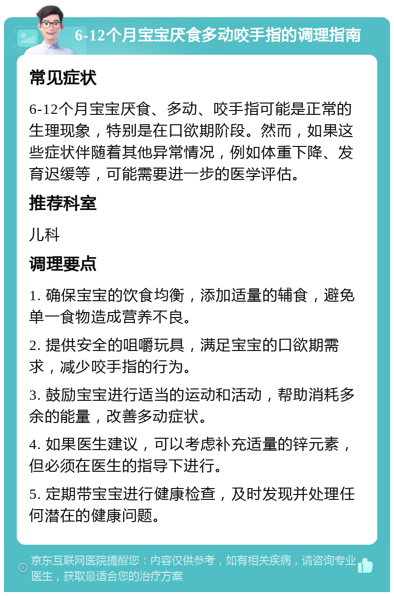 6-12个月宝宝厌食多动咬手指的调理指南 常见症状 6-12个月宝宝厌食、多动、咬手指可能是正常的生理现象，特别是在口欲期阶段。然而，如果这些症状伴随着其他异常情况，例如体重下降、发育迟缓等，可能需要进一步的医学评估。 推荐科室 儿科 调理要点 1. 确保宝宝的饮食均衡，添加适量的辅食，避免单一食物造成营养不良。 2. 提供安全的咀嚼玩具，满足宝宝的口欲期需求，减少咬手指的行为。 3. 鼓励宝宝进行适当的运动和活动，帮助消耗多余的能量，改善多动症状。 4. 如果医生建议，可以考虑补充适量的锌元素，但必须在医生的指导下进行。 5. 定期带宝宝进行健康检查，及时发现并处理任何潜在的健康问题。