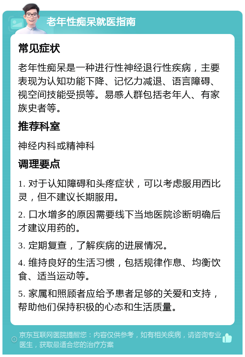 老年性痴呆就医指南 常见症状 老年性痴呆是一种进行性神经退行性疾病，主要表现为认知功能下降、记忆力减退、语言障碍、视空间技能受损等。易感人群包括老年人、有家族史者等。 推荐科室 神经内科或精神科 调理要点 1. 对于认知障碍和头疼症状，可以考虑服用西比灵，但不建议长期服用。 2. 口水增多的原因需要线下当地医院诊断明确后才建议用药的。 3. 定期复查，了解疾病的进展情况。 4. 维持良好的生活习惯，包括规律作息、均衡饮食、适当运动等。 5. 家属和照顾者应给予患者足够的关爱和支持，帮助他们保持积极的心态和生活质量。