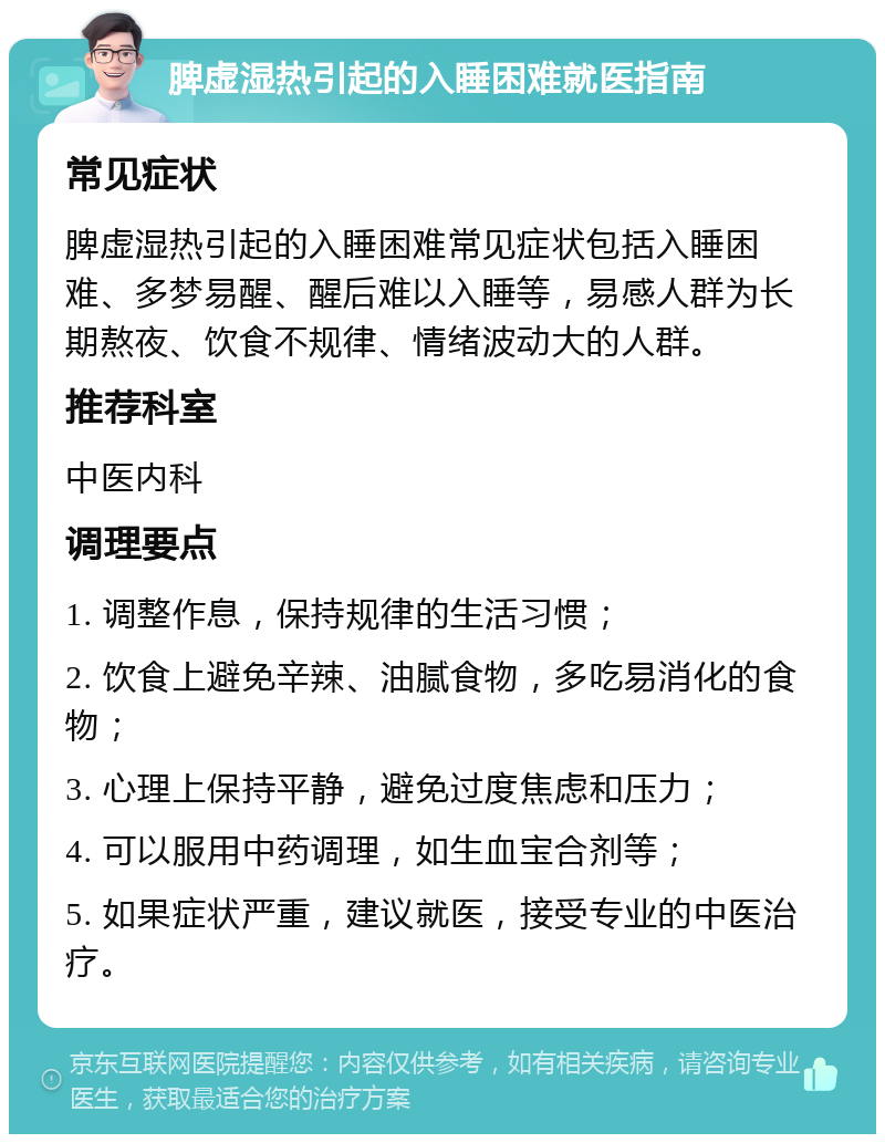 脾虚湿热引起的入睡困难就医指南 常见症状 脾虚湿热引起的入睡困难常见症状包括入睡困难、多梦易醒、醒后难以入睡等，易感人群为长期熬夜、饮食不规律、情绪波动大的人群。 推荐科室 中医内科 调理要点 1. 调整作息，保持规律的生活习惯； 2. 饮食上避免辛辣、油腻食物，多吃易消化的食物； 3. 心理上保持平静，避免过度焦虑和压力； 4. 可以服用中药调理，如生血宝合剂等； 5. 如果症状严重，建议就医，接受专业的中医治疗。